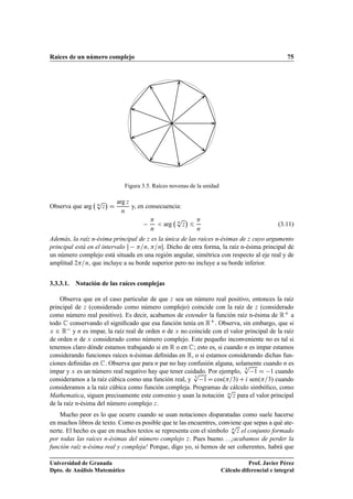 Raíces de un número complejo 75
Figura 3.5. Raíces novenas de la unidad
Observa que arg n
p
z

D
arg z
n
y, en consecuencia:

n
 arg n
p
z

6

n
(3.11)
Además, la raíz n-ésima principal de z es la única de las raíces n-ésimas de z cuyo argumento
principal está en el intervalo  =n; =n. Dicho de otra forma, la raíz n-ésima principal de
un número complejo está situada en una región angular, simétrica con respecto al eje real y de
amplitud 2=n, que incluye a su borde superior pero no incluye a su borde inferior.
3.3.3.1. Notación de las raíces complejas
Observa que en el caso particular de que z sea un número real positivo, entonces la raíz
principal de z (considerado como número complejo) coincide con la raíz de z (considerado
como número real positivo). Es decir, acabamos de extender la función raíz n-ésima de RC a
todo C conservando el signiﬁcado que esa función tenía en RC. Observa, sin embargo, que si
x 2 R y n es impar, la raíz real de orden n de x no coincide con el valor principal de la raíz
de orden n de x considerado como número complejo. Este pequeño inconveniente no es tal si
tenemos claro dónde estamos trabajando si en R o en C; esto es, si cuando n es impar estamos
considerando funciones raíces n-ésimas deﬁnidas en R, o si estamos considerando dichas fun-
ciones deﬁnidas en C. Observa que para n par no hay confusión alguna, solamente cuando n es
impar y x es un número real negativo hay que tener cuidado. Por ejemplo, 3
p
1 D 1 cuando
consideramos a la raíz cúbica como una función real, y 3
p
1D cos.=3/ C i sen.=3/ cuando
consideramos a la raíz cúbica como función compleja. Programas de cálculo simbólico, como
Mathematica, siguen precisamente este convenio y usan la notación n
p
z para el valor principal
de la raíz n-ésima del número complejo z.
Mucho peor es lo que ocurre cuando se usan notaciones disparatadas como suele hacerse
en muchos libros de texto. Como es posible que te las encuentres, conviene que sepas a qué ate-
nerte. El hecho es que en muchos textos se representa con el símbolo n
p
z el conjunto formado
por todas las raíces n-ésimas del número complejo z. Pues bueno. . . ¡acabamos de perder la
función raíz n-ésima real y compleja! Porque, digo yo, si hemos de ser coherentes, habrá que
Universidad de Granada
Dpto. de Análisis Matemático
Prof. Javier Pérez
Cálculo diferencial e integral
 