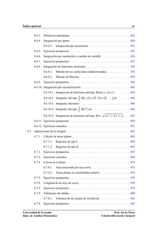 Índice general                                                                                     IX


         8.6.3. Primitivas inmediatas . . . . . . . . . . . . . . . . . . . . . . . . . . . 428
         8.6.4. Integración por partes    . . . . . . . . . . . . . . . . . . . . . . . . . . 430
                 8.6.4.1.   Integración por recurrencia . . . . . . . . . . . . . . . . . . 431
         8.6.5. Ejercicios propuestos . . . . . . . . . . . . . . . . . . . . . . . . . . . 435
         8.6.6. Integración por sustitución o cambio de variable . . . . . . . . . . . . 436
         8.6.7. Ejercicios propuestos . . . . . . . . . . . . . . . . . . . . . . . . . . . 437
         8.6.8. Integración de funciones racionales . . . . . . . . . . . . . . . . . . . 438
                 8.6.8.1.   Método de los coeﬁcientes indeterminados . . . . . . . . . . 438
                 8.6.8.2.   Método de Hermite . . . . . . . . . . . . . . . . . . . . . . 439
         8.6.9. Ejercicios propuestos . . . . . . . . . . . . . . . . . . . . . . . . . . . 442
         8.6.10. Integración por racionalización . . . . . . . . . . . . . . . . . . . . . . 442
                 8.6.10.1. Integración de funciones del tipo Êºsen Ü cos Ü » . . . . . . . 443
                                                                                ¡
                 8.6.10.2. Integrales del tipo   Ê Ü      º »Ö
                                                        Ä Ü        º »×
                                                                 Ä Ü                dÜ . . . . . 445
                 8.6.10.3. Integrales binomias . . . . . . . . . . . . . . . . . . . . . . 446
                 8.6.10.4. Integrales del tipo   Ê ºeÜ » dÜ . . . . . . . . . . . . . . . . 446
                                                                    Ô
                 8.6.10.5. Integración de funciones del tipo ÊºÜ        Ü
                                                                            ¾
                                                                                     Ü   
   » . . 447
         8.6.11. Ejercicios propuestos . . . . . . . . . . . . . . . . . . . . . . . . . . . 450
         8.6.12. Ejercicios resueltos . . . . . . . . . . . . . . . . . . . . . . . . . . . . 451
   8.7. Aplicaciones de la integral . . . . . . . . . . . . . . . . . . . . . . . . . . . . 463
         8.7.1. Cálculo de áreas planas . . . . . . . . . . . . . . . . . . . . . . . . . . 463
                 8.7.1.1.   Regiones de tipo I . . . . . . . . . . . . . . . . . . . . . . . 464
                 8.7.1.2.   Regiones de tipo II . . . . . . . . . . . . . . . . . . . . . . . 465
         8.7.2. Ejercicios propuestos . . . . . . . . . . . . . . . . . . . . . . . . . . . 467
         8.7.3. Ejercicios resueltos . . . . . . . . . . . . . . . . . . . . . . . . . . . . 469
         8.7.4. Curvas en el plano . . . . . . . . . . . . . . . . . . . . . . . . . . . . 474
                 8.7.4.1.   Área encerrada por una curva . . . . . . . . . . . . . . . . . 476
                 8.7.4.2.   Áreas planas en coordenadas polares . . . . . . . . . . . . . 476
         8.7.5. Ejercicios propuestos . . . . . . . . . . . . . . . . . . . . . . . . . . . 478
         8.7.6. Longitud de un arco de curva . . . . . . . . . . . . . . . . . . . . . . . 478
         8.7.7. Ejercicios propuestos . . . . . . . . . . . . . . . . . . . . . . . . . . . 479
         8.7.8. Volúmenes de sólidos . . . . . . . . . . . . . . . . . . . . . . . . . . . 480
                 8.7.8.1.   Volumen de un cuerpo de revolución . . . . . . . . . . . . . 481
         8.7.9. Ejercicios propuestos . . . . . . . . . . . . . . . . . . . . . . . . . . . 483

Universidad de Granada                                                        Prof. Javier Pérez
Dpto. de Análisis Matemático                                       Cálculo diferencial e integral
 