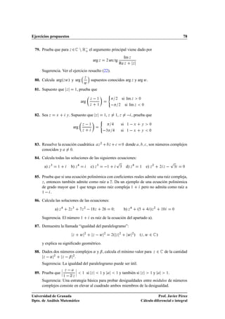 Ejercicios propuestos                                                                                                                                                           78


 79. Prueba que para Þ ¾                         Ò Ê  el argumento principal viene dado por
                                                    o

                                                                                                                     Im Þ
                                                                   arg Þ               ¾   arc tg
                                                                                                               Re Þ           Þ


      Sugerencia. Ver el ejercicio resuelto (22).
                                                      Þ
 80. Calcula argºÞ Û» y arg                                    supuestos conocidos arg Þ y arg Û .
                                                      Û
 81. Supuesto que               Þ            ½, prueba que
                                                                                           ´

                                                 arg
                                                               Þ       ½                               ¾         si Im Þ            ¼

                                                               Þ       ½                                       ¾   si Im Þ                 ¼



 82. Sea Þ          Ü           Ý   . Supuesto que                     Þ           ½ Þ ,               ½ Þ ,             , prueba que
                                                                           ´

                                         arg
                                                  Þ            ½                                                si     ½       Ü        Ý           ¼

                                                  Þ                                    ¿                        si     ½       Ü        Ý           ¼




                                                                               ¾
 83. Resuelve la ecuación cuadrática                                       Þ               Þ           
           ¼   donde                   
   , son números complejos
     conocidos y      ¼.


 84. Calcula todas las soluciones de las siguientes ecuaciones:
                                                                                                       Ô                                                                    Ô
       a) Þ ¿       ½                b) Þ                      c) Þ ¿                      ½                   ¿       d) Þ            ½       e) Þ ¾            ¾ Þ        ¿   ¼



 85. Prueba que si una ecuación polinómica con coeﬁcientes reales admite una raíz compleja,
     Þ , entonces también admite como raíz a Þ . Da un ejemplo de una ecuación polinómica

     de grado mayor que 1 que tenga como raíz compleja ½        pero no admita como raíz a
     ½  .


 86. Calcula las soluciones de las ecuaciones:

                a) Þ                ¾Þ
                                         ¿
                                                  Þ
                                                      ¾
                                                               ½ Þ                 ¾           ¼   Á               b) Þ            º                 »Þ ¾        ½¼         ¼


      Sugerencia. El número ½                                  es raíz de la ecuación del apartado a).

 87. Demuestra la llamada “igualdad del paralelogramo”:

                                         Þ       Û¾                Þ    Û          ¾
                                                                                               ¾   ºÞ¾                  Û ¾ » ºÞ Û ¾ »
      y explica su signiﬁcado geométrico.

 88. Dados dos números complejos « y ¬ , calcula el mínimo valor para                                                                                    Þ   ¾     de la cantidad
      Þ    «    ¾
                        Þ    ¬           ¾



      Sugerencia: La igualdad del paralelogramo puede ser útil.

 89. Prueba que ¬
                        ¬
                        ¬   Þ                ¬
                                             ¬
                                             ¬            si                       y                           y también si                              y              .
                            ½            Þ
                                                  ½                Þ       ½                           ½                                Þ            ½                 ½


      Sugerencia: Una estrategia básica para probar desigualdades entre módulos de números
      complejos consiste en elevar al cuadrado ambos miembros de la desigualdad.

Universidad de Granada                                                                                                                            Prof. Javier Pérez
Dpto. de Análisis Matemático                                                                                                           Cálculo diferencial e integral
 