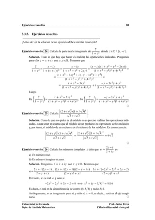 Ejercicios resueltos                                                                                                                                                                                         80


3.3.5. Ejercicios resueltos

¡Antes de ver la solución de un ejercicio debes intentar resolverlo!


Ejercicio resuelto 24 Calcula la parte real e imaginaria de
                                                                                                                                             Þ

                                                                                                                                                     ¾
                                                                                                                                                          donde         Þ   ¾ Ò                              .
                                                                                                                                      ½          Þ

      Solución. Todo lo que hay que hacer es realizar las operaciones indicadas. Pongamos
      para ello Þ Ü     Ý con Ü Ý ¾ Ê. Tenemos que


              Þ                            Ü       Ý                                        Ü    ºÜ   Ý »º½ Ü ¾   Ý ¾   ¾ÜÝ »
                                                                                                        Ý

          ½        Þ
                       ¾
                                   ½       ºÜ          Ý   »¾              ½   Ü
                                                                                 ¾
                                                                                    Ý
                                                                                      ¾
                                                                                             
                                                                                           ¾ÜÝ       º½ Ü ¾   Ý ¾ »¾   ¾ ¾
                                                                                                                      Ü Ý

                                                                           Ü   ¿ÜÝ       º Ý   ¿Ü ¾ Ý Ý ¿ »
                                                                            ¿      ¾
                                                           Ü

                                                                             º½ Ü ¾   Ý ¾ »¾    ¾ ¾
                                                                                               Ü Ý

                                                                                    Ü           Ü
                                                                                                    ¿
                                                                                                             ¿ÜÝ
                                                                                                                        ¾
                                                                                                                                                             
                                                                                                                                                           Ý            ¿Ü Ý
                                                                                                                                                                             ¾
                                                                                                                                                                                             Ý
                                                                                                                                                                                                 ¿


                                                                       º½           Ü
                                                                                        ¾
                                                                                                Ý        »
                                                                                                        ¾ ¾
                                                                                                                        Ü Ý
                                                                                                                            ¾     ¾
                                                                                                                                                 º½        Ü   ¾
                                                                                                                                                                        Ý
                                                                                                                                                                            ¾ ¾
                                                                                                                                                                                »                Ü Ý
                                                                                                                                                                                                     ¾   ¾



      Luego

      Re
                      Þ                            Ü               Ü
                                                                       ¿
                                                                                ¿ÜÝ
                                                                                        ¾

                                                                                                                Im
                                                                                                                                 Þ                                 Ý        ¿Ü Ý
                                                                                                                                                                                    ¾
                                                                                                                                                                                                 Ý
                                                                                                                                                                                                     ¿


              ½            Þ
                               ¾
                                           º½          Ü
                                                           ¾
                                                                   Ý        »
                                                                           ¾ ¾
                                                                                            Ü Ý
                                                                                                ¾       ¾
                                                                                                                            ½        Þ
                                                                                                                                         ¾
                                                                                                                                                      º½       Ü    ¾
                                                                                                                                                                             Ý       »
                                                                                                                                                                                    ¾ ¾
                                                                                                                                                                                                     Ü Ý
                                                                                                                                                                                                         ¾       ¾




                                                               ¬
                                                               ¬                    Ô                           Ô           ¬
                                                               ¬ º¾                         »º½                      »¿ ¬
Ejercicio resuelto 25 Calcula                                  ¬
                                                               ¬
                                                                                    Ô               Ô               ¿   ¬
                                                                                                                            ¬.
                                                                                                                            ¬
                                                                                                            ¿

      Solución. Como lo que nos piden es el módulo no es preciso realizar las operaciones indi-
      cadas. Basta tener en cuenta que el módulo de un producto es el producto de los módulos
      y, por tanto, el módulo de un cociente es el cociente de los módulos. En consecuencia:
                                       ¬
                                       ¬           Ô                            Ô           ¬           ¬             Ô          ¬¬              Ô        ¬¿
                                                                                                                                                                        Ô
                                       ¬ º¾                »º½                          »¿ ¬            ¬¾                       ¬¬½                      ¬
                                                   Ô                   Ô                   ¬
                                                                                                                    ¬Ô                   Ô
                                                                                    ¿                                                                 ¿
                                       ¬                                                    ¬                                                 ¬                              ¾
                                       ¬                                    ¿               ¬                       ¬                        ¿¬




Ejercicio resuelto 26 Calcula los números complejos                                                                         Þ    tales que Û
                                                                                                                                                                   ¾Þ                es
                                                                                                                                                                   ¾         Þ

      a) Un número real;
      b) Un número imaginario puro.
      Solución. Pongamos                           Þ           Ü                Ý   con Ü           Ý       ¾ Ê. Tenemos que
              ¾Ü               º¾Ý   ½» º¾Ü                                 º¾Ý   ½»»º¾ Ý                       »           Üº            ¿Ü                   ¾Ü
                                                                                                                                                                    ¾
                                                                                                                                                                             ¾Ý
                                                                                                                                                                                     ¾
                                                                                                                                                                                                 Ý           ¾   »
      Û
                  ¾        Ý               Ü                                º¾   Ý »¾ Ü ¾                                                                  º¾   Ý »         ¾
                                                                                                                                                                                         Ü
                                                                                                                                                                                             ¾



      Por tanto, Û es real si, y sólo si
                                         ¾Ü
                                               ¾
                                                       ¾Ý
                                                               ¾
                                                                            Ý           ¾       ¼       ä               Ü
                                                                                                                            ¾
                                                                                                                                     ºÝ                   »¾             ½


      Es decir, Þ está en la circunferencia de centro º¼                                                                         » y radio ¿ .
      Análogamente, Û es imaginario puro si, y sólo si, Ü                                                                             ¼  , es decir, Þ está en el eje imagi-
      nario.

Universidad de Granada                                                                                                                                      Prof. Javier Pérez
Dpto. de Análisis Matemático                                                                                                                     Cálculo diferencial e integral
 