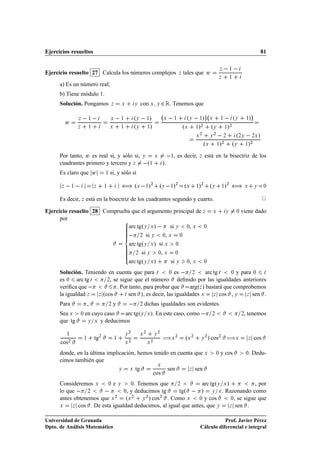 Ejercicios resueltos                                                                                                                                                                81


Ejercicio resuelto 27 Calcula los números complejos                                                       Þ   tales que Û
                                                                                                                                              Þ       ½

                                                                                                                                          Þ           ½

      a) Es un número real;
      b) Tiene módulo 1.
      Solución. Pongamos                    Þ       Ü           Ý    con Ü          Ý       ¾ Ê. Tenemos que
                                                                                                                             ¡                                              ¡
                  Þ           ½             Ü       ½           ºÝ   ½»                      Ü        ½         ºÝ   ½» Ü                     ½            ºÝ       ½   »
          Û
                  Þ           ½             Ü       ½           ºÝ ½»                                         ºÜ ½»¾ ºÝ                           ½   »¾
                                                                                                                     Ü
                                                                                                                         ¾
                                                                                                                                  Ý
                                                                                                                                      ¾
                                                                                                                                                  ¾      º¾Ý   ¾Ü »
                                                                                                                             ºÜ           ½»  ¾
                                                                                                                                                       ºÝ ½»¾
      Por tanto, Û es real si, y sólo si,                            Ý              Ü             ½  , es decir,         Þ   está en la bisectriz de los
      cuadrantes primero y tercero y Þ                                   º   ½              ».
      Es claro que Û                    ½   si, y sólo si

      Þ       ½                   Þ     ½           äº           Ü       ½  »¾ ºÝ   ½»¾ ºÜ                           »¾ ºÝ
                                                                                                                     ½                        ½   »¾ ä Ü                        Ý     ¼



      Es decir, Þ está en la bisectriz de los cuadrantes segundo y cuarto.

Ejercicio resuelto 28 Comprueba que el argumento principal de Þ                                                                   Ü               Ý         ¼   viene dado
      por
                               arc tgºÝ Ü »   si Ý ¼, Ü ¼
                                 ¾ si Ý ¼, Ü ¼
                               arc tgºÝ Ü » si Ü ¼
                                  ¾ si Ý    ¼, Ü   ¼

                               arc tgºÝ Ü »      si Ý ¼, Ü ¼
      Solución. Teniendo en cuenta que para Ø         ¼ es     ¾     arc tg Ø    ¼ y para ¼  Ø

      es ¼ arc tg Ø      ¾, se sigue que el número       deﬁnido por las igualdades anteriores
      veriﬁca que             . Por tanto, para probar que    argºÞ » bastará que comprobemos
      la igualdad Þ  Þ ºcos        sen », es decir, las igualdades Ü     Þ cos   ,Ý    Þ sen .
      Para                    ,             ¾   y                   ¾   dichas igualdades son evidentes.
      Sea Ü           ¼   en cuyo caso  arc tgºÝ                            Ü   ». En este caso, como                             ¾                             ¾, tenemos
      que tg               Ý Ü y deducimos


                                                            ¾           ¾               ¾

                                                                                            àÜ                                   » cos¾ àÜ
          ½                                             Ý           Ü               Ý
                          ½       tg¾           ½
                                                                                                      ¾
                                                                                                              ºÜ ¾       Ý
                                                                                                                             ¾
                                                                                                                                                                    Þ           cos
      cos¾                                              Ü
                                                            ¾
                                                                            Ü
                                                                                ¾



      donde, en la última implicación, hemos tenido en cuenta que Ü                                                                    ¼      y cos                 . Dedu-
                                                                                                                                                                    ¼

      cimos también que
                                               Ü
                               Ý    Ü tg           sen      Þ sen
                                            cos
      Consideremos Ü      ¼ e Ý     ¼. Tenemos que     ¾         arc tgºÝ Ü »             , por
      lo que   ¾                 ¼, y deducimos tg      tgº   » Ý Ü . Razonando como
      antes obtenemos que Ü ¾ ºÜ ¾ Ý ¾ » cos¾ . Como Ü          ¼ y cos        ¼, se sigue que

      Ü    Þ cos  . De esta igualdad deducimos, al igual que antes, que Ý     Þ sen    .

Universidad de Granada                                                                                                              Prof. Javier Pérez
Dpto. de Análisis Matemático                                                                                             Cálculo diferencial e integral
 