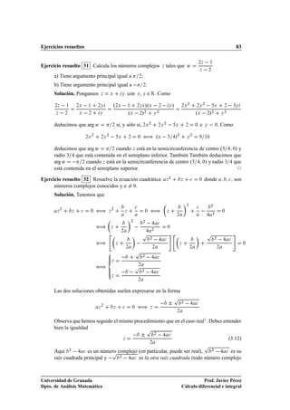 Ejercicios resueltos                                                                                                                                                                  83


Ejercicio resuelto 31 Calcula los números complejos                                                                  tales que Û
                                                                                                                                                   ¾Þ       ½
                                                                                                                 Þ
                                                                                                                                                   Þ        ¾

      a) Tiene argumento principal igual a                                           ¾   ;
      b) Tiene argumento principal igual a                                                   ¾.
      Solución. Pongamos                 Þ          Ü            Ý       con     Ü Ý             ¾ Ê. Como
      ¾Þ       ½       ¾Ü       ½       ¾Ý              º¾Ü   ½ ¾Ý »ºÜ   ¾   Ý »                                                  ¾Ü
                                                                                                                                       ¾
                                                                                                                                               ¾Ý
                                                                                                                                                       ¾
                                                                                                                                                                   Ü        ¾       ¿Ý

      Þ        ¾        Ü       ¾       Ý                     ºÜ   ¾»¾ Ý ¾                                                                     ºÜ   ¾»¾                 Ý
                                                                                                                                                                            ¾




      deducimos que arg Û                           ¾       si, y sólo si, ¾Ü ¾                              ¾Ý
                                                                                                                  ¾
                                                                                                                             Ü        ¾        ¼   e    Ý           ¼  . Como

                            ¾Ü
                                    ¾
                                         ¾Ý
                                                ¾
                                                             Ü           ¾           ¼   ä               ºÜ                  »¾       Ý
                                                                                                                                           ¾
                                                                                                                                                        ½



      deducimos que arg Û        ¾ cuando Þ está en la semicircunferencia de centro º   ¼» y

      radio ¿ que está contenida en el semiplano inferior. También También deducimos que
      arg Û   ¾ cuando Þ está en la semicircunferencia de centro º         ¼» y radio ¿ que
      está contenida en el semiplano superior.
                                                                                                                         ¾
Ejercicio resuelto 32 Resuelve la ecuación cuadrática                                                                Þ            Þ        
       ¼    donde                   
   , son
      números complejos conocidos y     ¼.


      Solución. Tenemos que
                                                                                                                                      ¾                        ¾

       Þ
           ¾
                   Þ    
       ¼       ä       Þ
                                                    ¾
                                                                     Þ
                                                                                 
                                                                                             ¼       ä                   Þ
                                                                                                                             ¾
                                                                                                                                               
                                                                                                                                                                ¾
                                                                                                                                                                            ¼




                                        ä           Þ
                                                                          ¾

                                                                               
                                                                                         ¾
                                                                                                             
                                                                                                                         ¼
                                                                                                     ¾

                                                                                         Ô                                                                 Ô
                                                              ¾



                                        ä               Þ                         
                                                                                                     ¾
                                                                                                                     
                                                                                                                                 Þ
                                                                                                                                                                   ¾
                                                                                                                                                                                
                                                                                                                                                                                            ¼
                                                                     ¾                               ¾                                    ¾                         ¾
                                                                                 Ô
                                                    Þ
                                                                                         ¾
                                                                                                             


                                        ä                                     Ô      ¾


                                                    Þ
                                                                                         ¾
                                                                                                             

                                                                                     ¾


      Las dos soluciones obtenidas suelen expresarse en la forma
                                                                                                                             Ô
                                        Þ
                                            ¾
                                                        Þ        
           ¼       ä               Þ
                                                                                                                   ¦              ¾
                                                                                                                                               

                                                                                                                             ¾


      Observa que hemos seguido el mismo procedimiento que en el caso real1 . Debes entender
      bien la igualdad                        Ô
                                                                 Þ
                                                                               ¦                         ¾
                                                                                                                         
                                                                                                                                                                                (3.12)
                                                                                                                                                        Ô
                                                                                                  ¾


      Aquí ¾   
 es un número complejo (en particular, puede ser real),
                                  Ô¾                                       ¾
                                                                               
 es su
      raíz cuadrada principal y        
 es la otra raíz cuadrada (todo número complejo

Universidad de Granada                                                                                                                       Prof. Javier Pérez
Dpto. de Análisis Matemático                                                                                                      Cálculo diferencial e integral
 