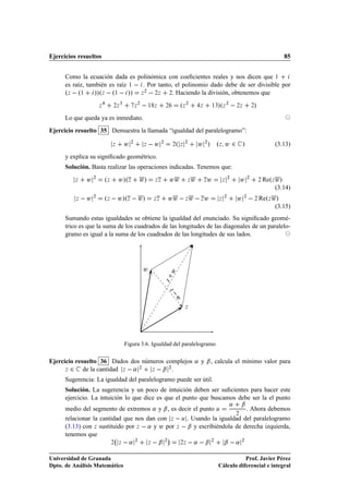 Ejercicios resueltos                                                                                                                             85


      Como la ecuación dada es polinómica con coeﬁcientes reales y nos dicen que ½
      es raíz, también es raíz ½   . Por tanto, el polinomio dado debe de ser divisible por
      ºÞ   º½ »»ºÞ   º½   »» Þ ¾   ¾Þ ¾. Haciendo la división, obtenemos que
                       Þ        ¾Þ
                                     ¿
                                              Þ
                                                  ¾
                                                          ½ Þ          ¾         ºÞ ¾         Þ       ½¿  »ºÞ ¾   ¾Þ            ¾»
      Lo que queda ya es inmediato.
Ejercicio resuelto 35 Demuestra la llamada “igualdad del paralelogramo”:

                                Þ        Û¾           Þ    Û       ¾
                                                                            ¾   ºÞ¾           Û ¾ » ºÞ Û ¾ »                                  (3.13)
      y explica su signiﬁcado geométrico.
      Solución. Basta realizar las operaciones indicadas. Tenemos que:
         Þ     Û¾          ºÞ       Û»ºÞ          Û»          ÞÞ           ÛÛ         Þ   Û       Þ   Û        Þ
                                                                                                                   ¾
                                                                                                                           Û¾        ¾   ReºÞ Û»
                                                                                                                                              (3.14)
          Þ    Û   ¾
                           ºÞ   Û»ºÞ   Û»                     ÞÞ           ÛÛ   Þ Û   Þ Û                  Þ
                                                                                                               ¾
                                                                                                                       Û ¾   ¾ ReºÞ Û»
                                                                                                                                              (3.15)
      Sumando estas igualdades se obtiene la igualdad del enunciado. Su signiﬁcado geomé-
      trico es que la suma de los cuadrados de las longitudes de las diagonales de un paralelo-
      gramo es igual a la suma de los cuadrados de las longitudes de sus lados.




                                                      Û
                                                                           Û
                                                                   Þ       Þ 
                                                                            Û




                                                                                   Þ




                                         Figura 3.6. Igualdad del paralelogramo

Ejercicio resuelto 36 Dados dos números complejos « y ¬ , calcula el mínimo valor para
      Þ ¾    de la cantidad Þ   « ¾ Þ   ¬
                                          ¾



      Sugerencia: La igualdad del paralelogramo puede ser útil.
      Solución. La sugerencia y un poco de intuición deben ser suﬁcientes para hacer este
      ejercicio. La intuición lo que dice es que el punto que buscamos debe ser la el punto
                                                                                                                   «       ¬
      medio del segmento de extremos « y ¬ , es decir el punto                                            Ù                    . Ahora debemos
      relacionar la cantidad que nos dan con Þ   Ù . Usando la igualdad del paralelogramo
                                                                                                                       ¾


      (3.13) con Þ sustituido por Þ   « y Û por Þ   ¬ y escribiéndola de derecha izquierda,
      tenemos que                            ¡
                                ¾   Þ     «   ¾
                                                          Þ    ¬       ¾
                                                                                 ¾Þ    « ¬            ¾
                                                                                                               ¬ « ¾

Universidad de Granada                                                                                                Prof. Javier Pérez
Dpto. de Análisis Matemático                                                                               Cálculo diferencial e integral
 