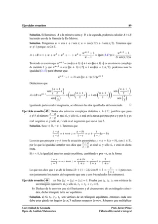 Ejercicios resueltos                                                                                                                                                                    89


      Solución. Si llamamos    a la primera suma y                                                        a la segunda, podemos calcular
      haciendo uso de la fórmula de De Moivre.
      Solución. Pongamos Û                              cos Ü                 sen Ü ;     Ù               cosºÜ         ¾    »               senºÜ           ». Tenemos que
                                                                                                                                                             ¾

      Û ½ porque Ü ∉¾ .
                                                                                              ÛÒ ½   ½                                                                 ÛÒ      ½
                                                                                                                                                                                    
                      ½       Û         Û¾              Û¿          ¡¡¡        ÛÒ
                                                                                               Û ½
                                                                                                                                 (por (3.17))
                                                                                                                                                                  ¾    senºÜ
                                                                                                                                                                                       ½

                                                                                                                                                                                        »
                                                                                                                                                                                       ¾ Ù

                                                                                          ¡                                                  ¡
      Teniendo en cuenta que Û Ò ½ cos ºÒ ½»Ü                                                                 sen ºÒ ½»Ü es un número complejo
                                              ¡                                                                              ¡
      de módulo 1 y que ÙÒ ½ cos ºÒ ½»Ü ¾                                                                       sen ºÒ ½»Ü ¾ , podemos usar la
      igualdad (3.17) para obtener que:
                                                                                                                            ¡
                                                    ÛÒ      ½
                                                                    ½         ¾   sen ºÒ                        »
                                                                                                              ½ Ü       ¾ Ù
                                                                                                                                 Ò       ½




      Deducimos que
                                        Ò           ½                                                                                                                      Ò       ½
                              sen                       Ü                                                                                                        sen                   Ü
                                                ¾                                 Ò       ½                                       Ò              ½                             ¾
                  Ò       ½
                  Ù
                                                Ü
                                                                        cos                       Ü                 sen                              Ü
                                                                                                                                                                               Ü
                                                                                      ¾                                                  ¾
                                  sen                                                                                                                                 sen
                                                ¾                                                                                                                              ¾


      Igualando partes real e imaginaria, se obtienen las dos igualdades del enunciado.

Ejercicio resuelto 43 Dados dos números complejos distintos                                                                                      ¾       , justiﬁca que para
              el número
                               Þ                es real si, y sólo si, Þ está en la recta que pasa por                                                                y por ; y es
      Þ
                               Þ     
      real negativo si, y sólo si, Þ está en el segmento que une                                                                 con .
      Solución. Sea Ø          ¾ Ê,         Ø       ½   . Tenemos que
                                        Þ                       ä                                 Ø                         Ø
                                                                                                                                     º               »
                                        Þ                   Ø             Þ
                                                                                  ½           Ø                         ½        Ø


      La recta que pasa por y tiene la ecuación paramétrica Þ           º   », con ¾ Ê,
                                                   Þ  
      por lo que la igualdad anterior nos dice que     es real si, y sólo si, Þ está en dicha
                                                   Þ  
      recta.
      Si Ø    ¼ , la igualdad anterior puede escribirse, cambiando Ø por  × , en la forma
                                    Þ                     ä                                           ×             ×                            ½

                                    Þ                       ×             Þ
                                                                                   ½              ×            ½        ×                ½           ×



                                                                                        º½   » con ¼
                                                                                                                                                         ×
      Lo que nos dice que Þ es de la forma                                                                                                                             ½   pero esos
                                                                                                                                                     ½       ×
      son justamente los puntos del segmento que une                                                          con           (excluidos los extremos).

Ejercicio resuelto 44     a) Sea Þ½        Þ¾      Þ¿                                                     ½   . Prueba que Þ½ , Þ¾ , Þ¿ son vértices de
           un triángulo equilátero si, y sólo si, Þ½                                              Þ¾             Þ¿   ¼.

          b) Deduce de lo anterior que si el baricentro y el circuncentro de un triángulo coinci-
             den, dicho triángulo debe ser equilátero.
      Solución. a) Si Þ½ , Þ¾ , Þ¿ son vértices de un triángulo equilátero, entonces cada uno
      debe estar girado un ángulo de ¿ radianes respecto de otro. Sabemos que multiplicar

Universidad de Granada                                                                                                                      Prof. Javier Pérez
Dpto. de Análisis Matemático                                                                                                     Cálculo diferencial e integral
 