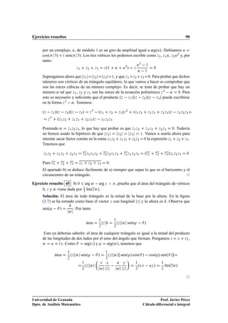 Ejercicios resueltos                                                                                                                        90


      por un complejo, Ù, de módulo 1 es un giro de amplitud igual a argºÙ». Deﬁnamos Ù
      cosº ¿»     senº ¿». Los tres vértices los podemos escribir como Þ½ , Þ½ Ù, Þ¾ Ù¾ y, por
      tanto:
                                                                º                   ¾
                                                                                        »
                                                                                                Ù
                                                                                                  ¿
                                                                                                          ½
                                 Þ½       Þ¾       Þ¿       Þ ½         Ù       Ù           Þ
                                                                                                 Ù     ½
                                                                                                               ¼


      Supongamos ahora que Þ½ Þ¾           Þ¿   ½, y que Þ½  Þ¾   Þ¿  ¼. Para probar que dichos

      números son vértices de un triángulo equilátero, lo que vamos a hacer es comprobar que
      son las raíces cúbicas de un número complejo. Es decir, se trata de probar que hay un
      número « tal que Þ½ , Þ¾ y Þ¿ son las raíces de la ecuación polinómica Þ ¿   « ¼. Para
      esto es necesario y suﬁciente que el producto ºÞ   Þ½ »ºÞ   Þ¾ »ºÞ   Þ¿ » puede escribirse
      en la forma Þ ¿   « . Tenemos:

      ºÞ   Þ½ »ºÞ   Þ¾ »ºÞ   Þ¿ » Þ ¿   ºÞ½ Þ¾                              Þ¿ Þ»    ¾
                                                                                            ºÞ½ Þ¾         Þ½ Þ¿              »
                                                                                                                        Þ¾ Þ¿ Þ       Þ½ Þ¾ Þ¿


         Þ
           ¿
                ºÞ½ Þ¾ Þ½ Þ¿ Þ¾ Þ¿ »Þ   Þ½ Þ¾ Þ¿
      Poniendo « Þ½ Þ¾ Þ¿ , lo que hay que probar es que Þ½ Þ¾ Þ½ Þ¿ Þ¾ Þ¿ ¼. Todavía
      no hemos usado la hipótesis de que Þ½        Þ¾    Þ¿   ½. Vamos a usarla ahora para

      intentar sacar factor común en la suma Þ½ Þ¾ Þ½ Þ¿ Þ¾ Þ¿ ¼ la expresión Þ½ Þ¾ Þ¿ .
      Tenemos que:

      Þ½ Þ¾     Þ½ Þ¿   Þ¾ Þ¿         Þ¿ Þ¿ Þ½ Þ¾           Þ¾ Þ¾ Þ½ Þ¿             Þ½ Þ½ Þ¾ Þ¿        ºÞ½         Þ¾         »
                                                                                                                            Þ¿ Þ½ Þ¾ Þ¿     ¼



      Pues Þ½     Þ¾        Þ¿     Þ½         Þ¾    Þ¿          ¼


      El apartado b) se deduce fácilmente de a) siempre que sepas lo que es el baricentro y el
      circuncentro de un triángulo.

Ejercicio resuelto 45 Si ¼ arg Û   arg Þ                                , prueba que el área del triángulo de vértices
      ¼, Þ y Û viene dada por   ImºÞ Û».
                              ½
                              ¾

      Solución. El área de todo triángulo es la mitad de la base por la altura. En la ﬁgura
      (3.7) se ha tomado como base el vector Þ con longitud Þ y la altura es . Observa que
      senº³   »                 . Por tanto
                        Û

                                                                                Û senº³   »
                                                        ½               ½
                                          área              Þ               Þ
                                                        ¾               ¾


       Esto ya deberías saberlo: el área de cualquier triángulo es igual a la mitad del producto
      de las longitudes de dos lados por el seno del ángulo que forman. Pongamos Þ Ü          Ý,

      Û Ù Ú . Como              argºÞ » y ³ argºÛ», tenemos que
                                                                                                                                  ¡
                                 Û senº³   »                            Û senº³» cosº »   cosº³» senº »
                        ½                                       ½
              área          Þ                                       Þ
                        ¾                                       ¾

                                                        Ú
                                      ½

                                      ¾
                                          Þ    Û
                                                        Û
                                                                Ü

                                                                Þ
                                                                            Ù

                                                                            Û
                                                                                Ý

                                                                                Þ
                                                                                             ½

                                                                                             ¾
                                                                                                 ºÚ Ü   ÙÝ »
                                                                                                                        ½

                                                                                                                        ¾
                                                                                                                            ImºÞ Û»




Universidad de Granada                                                                                           Prof. Javier Pérez
Dpto. de Análisis Matemático                                                                          Cálculo diferencial e integral
 