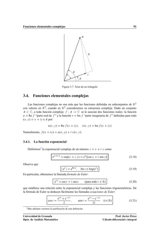 Funciones elementales complejas                                                                                                             91


                                                                                   Û




                                                                     ³
                                                                                         Þ




                                                     Figura 3.7. Área de un triángulo


3.4. Funciones elementales complejas

   Las funciones complejas no son más que las funciones deﬁnidas en subconjuntos de Ê¾
con valores en Ê¾ , cuando en Ê¾ consideramos su estructura compleja. Dado un conjunto
       , a toda función compleja  Ï         se le asocian dos funciones reales: la función
Ù   Re “parte real de ” y la función Ú Im “parte imaginaria de ” deﬁnidas para todo
ºÜ Ý » Ü Ý ¾ por:
                           º
                         Ù Ü Ý          »           Re ºÜ             Ý    »        ÚºÜ Ý »              Im ºÜ           Ý   »
Naturalmente,       ºÜ      Ý   »               º
                                            Ù Ü Ý          »        ÚºÜ Ý ».

3.4.1. La función exponencial

   Deﬁnimos2 la exponencial compleja de un número Þ                                                      Ü       Ý   como
                                                                                                                     ¡
                               eÜ            Ý
                                                      expºÜ                Ý   »       eÜ cos Ý              sen Ý                      (3.18)

Observa que
                                                      eÞ           eRe Þ           Im Þ ¾ ArgºeÞ »                                      (3.19)
En particular, obtenemos la llamada fórmula de Euler:

                                    e    Ø
                                                     cos Ø           sen Ø             ºpara todo Ø          ¾ Ê»                       (3.20)

que establece una relación entre la exponencial compleja y las funciones trigonométricas. De
la fórmula de Euler se deducen fácilmente las llamadas ecuaciones de Euler:
                                                 Ø
                                                          e    Ø                                 Ø
                                                                                                       e     Ø

                                                                                                                 ºØ ¾ Ê»
                                            e                                                e
                         cos Ø                                                 sen Ø                                                    (3.21)
                                                      ¾                                              ¾

  2 Más   adelante veremos la justiﬁcación de esta deﬁnición.


Universidad de Granada                                                                                                      Prof. Javier Pérez
Dpto. de Análisis Matemático                                                                                     Cálculo diferencial e integral
 