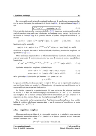 Logaritmos complejos                                                                                                                        92


     La exponencial compleja tiene la propiedad fundamental de transformar sumas en produc-
tos. Se prueba fácilmente, haciendo uso de la deﬁnición (3.18 y de las igualdades (2.4) y (2.5)
que
                                     eÞ Û          eÞ eÛ                para todos Þ Û ¾                                                (3.22)
Esta propiedad, junto con las ecuaciones de Euler (3.21), hacen que la exponencial compleja
sea la herramienta más usada para trabajar con las funciones seno y coseno. Por ejemplo, de
la fórmula de Euler (3.20) y de la igualdad anterior, se deduce enseguida la fórmula de De
Moivre.
                                                               ¡Ò       
      cosºÒØ »       senºÒØ »            e   ØÒ
                                                       e   Ø
                                                                           cos Ø           sen Ø »Ò          ºÒ ¾        Ø   ¾ Ê»       (3.23)
Igualmente, de las igualdades
     cosº        »        senº               »     eº           »      e e            ºcos              sen »ºcos                   sen »
se deducen en seguida, haciendo el producto indicado e igualando partes real e imaginaria, las
igualdades (2.4) y (2.5).
    Otras identidades trigonométricas se obtienen también muy fácilmente. Por ejemplo, para
expresar un producto de senos o cosenos como una suma de senos o de cosenos se puede hacer
lo que sigue.
                                                                                 ¡
      e     e        eº      »   ¾
                                         eº   »        ¾
                                                                eº   »       ¾
                                                                                       ¾   eº       »   ¾
                                                                                                            cosºº            » ¾»       (3.24)

   Igualando partes real e imaginaria, deducimos que:
                       cos            cos                      ¾    cosºº            » ¾» cosºº               » ¾»                      (3.25)
                     sen     sen           cosºº               ¾                     » ¾» senºº               » ¾»                      (3.26)
De la igualdad (3.22), se deduce que para todo ¾                        Þ            y todo     ¾       es
                                                               eÞ     eÞ    ¾



Lo que, en particular, nos dice que expºÞ » expºÞ ¾ », o sea, la exponencial compleja es
una función periódica con período ¾ . Naturalmente, esto supone una gran diferencia con la
exponencial real que es una función inyectiva.
    La función exponencial es particularmente útil para representar los números complejos
de módulo 1, es decir los números complejos de la forma cos Ø       sen Ø (Ø ¾ Ê). Recuerda
que multiplicar por un número complejo de módulo 1 representa un giro cuya amplitud es el
argumento de dicho número. Fíjate que el complejo conjugado de e Ø es e  Ø .
   Una exponencial real es siempre positiva. Para la exponencial compleja no tiene sentido
hablar de positiva, todo lo que podemos decir es que la exponencial compleja no se anula
nunca pues eÞ       eRe Þ ¼.


3.4.2. Logaritmos complejos

    El comportamiento periódico de la exponencial compleja se va a traducir, como vamos a
ver enseguida, en que la ecuación eÛ Þ , donde Þ es un número complejo no cero, va a tener
inﬁnitas soluciones Û ¾ . Como
                                                                                                        ¡
                                  eÛ             eRe Û cos ºIm Û»                     sen ºIm Û»

Universidad de Granada                                                                                             Prof. Javier Pérez
Dpto. de Análisis Matemático                                                                            Cálculo diferencial e integral
 