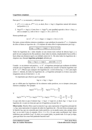Logaritmos complejos                                                                                                                     93


Para que eÛ       Þ   es necesario y suﬁciente que:

    1. eÛ       Þ , esto es, e
                               Re Û                   Þ       , es decir, Re Û              log   Þ       (logaritmo natural del número
       real positivo Þ ).
    2. Arg ºeÛ » Arg ºÞ ». Como Im Û ¾ ArgºeÛ », esta igualdad equivale a Im Û ¾ Arg Þ ; y
       esto se cumple si, y sólo si Im Û argºÞ » ¾ , con ¾ .

Hemos probado que
                              Û¾       Ï eÛ           Þ           log Þ             ºargºÞ »      ¾        »      ¾
Por tanto, existen inﬁnitos números complejos Û que satisfacen la ecuación eÛ Þ . Cualquiera
de ellos se llama un logaritmo de Þ . El conjunto de todos ellos lo representaremos por Log Þ .

                                    Log Þ                 log Þ             ºargºÞ »        ¾     »       ¾
Todos los logaritmos de Þ están situados en una misma recta vertical de abscisa log Þ , y a
partir de uno cualquiera de ellos podemos situar todos los demás, desplazándolo hacia arriba o
hacia abajo una distancia igual a un múltiplo entero de ¾ . De entre todos los logaritmos de Þ
elegimos uno, llamado logaritmo principal, deﬁnido por

                                  log Þ     log           Þ         argºÞ »             para todo Þ        ¾ £
Cuando Þ es un número real positivo, Þ ¾ Ê , el logaritmo principal que acabamos de deﬁnir
coincide con el logaritmo real de Þ . Es decir, acabamos de extender la función logaritmo real
de Ê a £ . Observa que cualquier otro logaritmo de Þ es de la forma log Þ      ¾    para algún
entero . Además, de todos los logaritmos de Þ , el logaritmo principal es el único cuya parte
imaginaria está en el intervalo         .
    Es importante que observes que la igualdad
                                                          log Þ Û           log Þ       log Û
que es válida para los logaritmos de los números reales positivos, no es siempre cierta para
números complejos. Por ejemplo:
                                              ¾       ¿
                                                           ¡        ¾                       ¿
                                                                                                  ¡           ¿
                                   log e                                       log e
                                                                    ¿

Y
                                   ¡                                    ¡                             ¡
                                                                              log e                                       ¾       ¿
              ¾       ¿       ¿                            ½      ½¾                            ½¾
      log e               e                log e
                                                                                                                  ½¾      ¿

Lo que está claro es que el número log Þ log Û ¾ LogºÞ Û», es decir, log Þ                                                     log Û es un
logaritmo de Þ Û pero no tiene por qué ser el logaritmo principal de Þ Û .
Observación. Muchos libros usan la notación Log Þ para representar el logaritmo principal de
Þ y log Þ para representar el conjunto de todos los logaritmos de Þ . De esta forma consiguen que

la función log, que era conocida para reales positivos, ya no pueda usarse más, porque ahora
log ½ ya no será 0 sino el conjunto ¾         Ï ¾ ; y lo que antes escribíamos log ¾ ahora
tendremos que escribirlo Log ¾. Es decir, no se gana nada y se pierde todo. Es lo que yo digo,
¿para qué hacer las cosas bien pudiendo hacerlas mal?

Universidad de Granada                                                                                                   Prof. Javier Pérez
Dpto. de Análisis Matemático                                                                                  Cálculo diferencial e integral
 