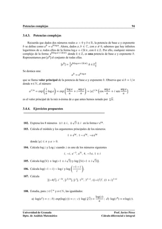 Potencias complejas                                                                                                                              94


3.4.3. Potencias complejas

    Recuerda que dados dos números reales        ¼ y  ¾ Ê, la potencia de base y exponente
  se deﬁne como        e log . Ahora, dados        ¾ , con ¼, sabemos que hay inﬁnitos
logaritmos de , todos ellos de la forma log        ¾ , con ¾ . Por ello, cualquier número
complejo de la forma e  ºlog    ¾   » donde ¾ , es una potencia de base y exponente .
Representamos por      el conjunto de todas ellas.
                                                    Ò                                          Ó
                                                        e ºlog            ¾       »Ï      ¾
Se destaca una:
                                                                          log
                                                                  e
que se llama valor principal de la potencia de base                                   y exponente . Observa que si                             ½ Ò

donde Ò ¾ Æ , el número

       ½ Ò
                     ½                          log               arg                         ½ Ò
                                                                                                              arg                    arg
             exp         log            exp                                                             cos                    sen
                     Ò                              Ò                     Ò                                       Ò                   Ò


es el valor principal de la raíz n-ésima de                que antes hemos notado por
                                                                                                                      Ô
                                                                                                                      Ò   .


3.4.4. Ejercicios propuestos


                                                         Ô
102. Expresa los 8 números              ¦ ¦ ,¦
                                            ½                 ¿   ¦           en la forma Ö e ³ .

103. Calcula el módulo y los argumentos principales de los números

                                                ½         e³          ½    e ³                e³

      donde ³            y         ¼.

104. Calcula log Þ y Log Þ cuando Þ es uno de los números siguientes

                                                  e           ¿
                                                                  e                       e   ½

                                                Ô                                         Ô         ¡
105. Calcula logº¿ »             logº ½             ¿   » y log       ¿       º ½              ¿  ».

106. Calcula logº ½   »   log y log
                                                              ½
                                                                              .

107. Calcula
                         º  »            ¿      ¾
                                                                      ½
                                                                          ¾       ½
                                                                                  ¿
                                                                                        ºº  » » º½                        »½


108. Estudia, para Þ ¾ £ y Ò ¾ Æ , las igualdades:
                                                                                  Ô            logºÞ »
       a) logºeÞ »       Þ   Á   » expºlogºÞ »»           Þ   Á   
   » logº Ò Þ »
                                                                                                    Ò
                                                                                                              Á       » logºÞ Ò»      Ò    logºÞ »



Universidad de Granada                                                                                              Prof. Javier Pérez
Dpto. de Análisis Matemático                                                                             Cálculo diferencial e integral
 