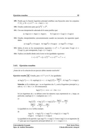 Ejercicios resueltos                                                                                                                               95


109. Prueba que la función logaritmo principal establece una biyección entre los conjuntos
       Ò Ê  y
          o         Þ¾
                         £Ï        ImºÞ »     .
                                                     ¡
                  
110. Estudia condiciones para que                                            .

111. Con una interpretación adecuada de la suma justiﬁca que:

              a) ArgºÞ Û»              ArgºÞ »       ArgºÛ»                          b) LogºÞ Û»                LogºÞ »          LogºÛ»

112. Estudia, interpretándolas convenientemente cuando sea necesario, las siguientes igual-
     dades:

                 a) Log                 Logº »           b) log                          Logº »         c) logº             »       log

113. Indica el error en los razonamientos siguientes: º Þ »¾                                                Þ
                                                                                                                ¾
                                                                                                                    ; por tanto     ¾   Logº Þ »
     ¾ LogºÞ » y, por consiguiente, Logº Þ » LogºÞ ».
114. Explica con detalle dónde está el error en las igualdades siguientes:

                                       º ½»½     ¾
                                                             º ½»¿ ½             ¾
                                                                                         º ½»¿      ¾           ¿
                                                                                                                         


3.4.5. Ejercicios resueltos

¡Antes de ver la solución de un ejercicio debes intentar resolverlo!

Ejercicio resuelto 46 Estudia, para Þ ¾ £ y Ò ¾ Æ , las igualdades:
                  ¡                                                                   Ô
                                                                                      Ò       ¡     logºÞ »
      a) log eÞ        Þ   Á   » expºlogºÞ »»                Þ   Á   
   » log            Þ
                                                                                                        Ò
                                                                                                                    Á   » logºÞ Ò »       Ò   logºÞ »

      Solución. a) Es evidente que Þ es un logaritmo de eÞ y será el logaritmo principal si, y
      sólo si,      Im Þ     . En consecuencia:
                                                         ¡
                                            log eÞ               Þ   ä                        Im Þ

      b) Los logaritmos de Þ se deﬁnen como los números cuya exponencial es Þ , luego, en
      particular, expºlogºÞ »» Þ cualquiera sea Þ ¾ .
      c)
                                   Ô    ¡             Ô  ¬       ¬                       Ô    ¡      log Þ               arg Þ
                          log Ò Þ                log ¬ Ò Þ ¬    arg                      ÒÞ
                                                                                                        Ò                   Ò
                             logºÞ »             log Þ       arg Þ
                                   Ò                 Ò                       Ò

      La igualdad en c) se veriﬁca siempre.
      d)
                       logºÞ Ò »            logº Þ Ò »               argºÞ Ò »                Ò   logº Þ »              argºÞ Ò »
                       Ò log ºÞ »           Ò log º Þ »              Ò arg ºÞ »


      La igualdad en d) equivale a que argºÞ Ò » Ò argºÞ ». Como Ò argºÞ » es un argumento de
      Þ , para que sea el argumento principal deberá ser       Ò arg ºÞ »
       Ò
                                                                             .

Universidad de Granada                                                                                             Prof. Javier Pérez
Dpto. de Análisis Matemático                                                                            Cálculo diferencial e integral
 