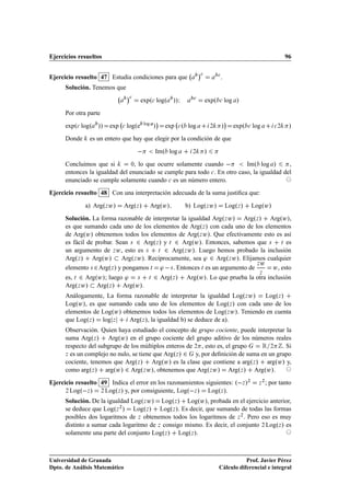 Ejercicios resueltos                                                                                                                96

                                                                              ¡
           
Ejercicio resuelto 47 Estudia condiciones para que                                             .
      Solución. Tenemos que
                                    ¡
                                            expº
 logº       »»Á          
                                                                                   expº    
       log »
      Por otra parte
                                                     ¡                                             ¡
      expº
 logº   »» exp       
   logºe    log
                                                    »    exp    
   º log              ¾       »       expº   
   log          
¾     »
      Donde    es un entero que hay que elegir por la condición de que
                                                    Imº log               ¾        »
      Concluimos que si         ¼, lo que ocurre solamente cuando           Imº log »        ,
      entonces la igualdad del enunciado se cumple para todo 
 . En otro caso, la igualdad del
      enunciado se cumple solamente cuando 
 es un número entero.
Ejercicio resuelto 48 Con una interpretación adecuada de la suma justiﬁca que:
              a) ArgºÞ Û»       ArgºÞ »            ArgºÛ»            b) LogºÞ Û»                   LogºÞ »        LogºÛ»
      Solución. La forma razonable de interpretar la igualdad ArgºÞ Û» ArgºÞ » ArgºÛ»,
      es que sumando cada uno de los elementos de ArgºÞ » con cada uno de los elementos
      de ArgºÛ» obtenemos todos los elementos de ArgºÞ Û». Que efectivamente esto es así
      es fácil de probar. Sean × ¾ ArgºÞ » y Ø ¾ ArgºÛ». Entonces, sabemos que × Ø es
      un argumento de Þ Û , esto es ×    Ø ¾ ArgºÞ Û». Luego hemos probado la inclusión

      ArgºÞ » ArgºÛ»        ArgºÞ Û». Recíprocamente, sea ³ ¾ ArgºÞ Û». Elijamos cualquier
                                                                              ÞÛ
      elemento × ¾ ArgºÞ » y pongamos Ø ³   × . Entonces Ø es un argumento de      Û , esto
      es, Ø ¾ ArgºÛ»; luego ³ ×                     ¾ Argº
                                                                                                                    Þ
                                               Ø            Þ   »    ArgºÛ». Lo que prueba la otra inclusión
      ArgºÞ Û» ArgºÞ » ArgºÛ».
      Análogamente, La forma razonable de interpretar la igualdad LogºÞ Û»   LogºÞ »
      LogºÛ», es que sumando cada uno de los elementos de LogºÞ » con cada uno de los
      elementos de LogºÛ» obtenemos todos los elementos de LogºÞ Û». Teniendo en cuenta
      que LogºÞ » log Þ     ArgºÞ », la igualdad b) se deduce de a).
      Observación. Quien haya estudiado el concepto de grupo cociente, puede interpretar la
      suma ArgºÞ » ArgºÛ» en el grupo cociente del grupo aditivo de los números reales
      respecto del subgrupo de los múltiplos enteros de ¾ , esto es, el grupo    Ê ¾ . Si
      Þ es un complejo no nulo, se tiene que ArgºÞ » ¾  y, por deﬁnición de suma en un grupo
      cociente, tenemos que ArgºÞ » ArgºÛ» es la clase que contiene a argºÞ » argºÛ» y,
      como argºÞ » argºÛ» ¾ ArgºÞ Û», obtenemos que ArgºÞ Û» ArgºÞ » ArgºÛ».
Ejercicio resuelto 49 Indica el error en los razonamientos siguientes: º Þ »¾                                       Þ
                                                                                                                        ¾
                                                                                                                            ; por tanto
      ¾ Logº Þ »   ¾ LogºÞ » y, por consiguiente, Logº Þ »  LogºÞ ».
      Solución. De la igualdad LogºÞ Û» LogºÞ » LogºÛ», probada en el ejercicio anterior,
      se deduce que LogºÞ ¾ » LogºÞ » LogºÞ ». Es decir, que sumando de todas las formas
      posibles dos logaritmos de Þ obtenemos todos los logaritmos de Þ ¾ . Pero eso es muy
      distinto a sumar cada logaritmo de Þ consigo mismo. Es decir, el conjunto ¾ LogºÞ » es
      solamente una parte del conjunto LogºÞ » LogºÞ ».



Universidad de Granada                                                                                Prof. Javier Pérez
Dpto. de Análisis Matemático                                                               Cálculo diferencial e integral
 