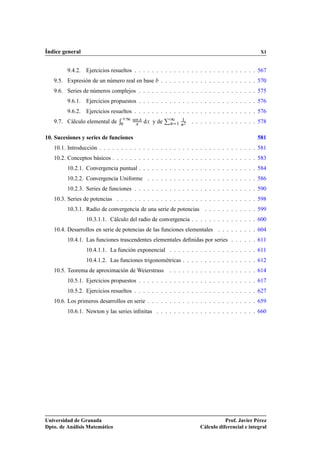 Índice general                                                                                 XI


         9.4.2. Ejercicios resueltos . . . . . . . . . . . . . . . . . . . . . . . . . . . . 567
   9.5. Expresión de un número real en base       . . . . . . . . . . . . . . . . . . . . . . 570
   9.6. Series de números complejos . . . . . . . . . . . . . . . . . . . . . . . . . . . 575
         9.6.1. Ejercicios propuestos . . . . . . . . . . . . . . . . . . . . . . . . . . . 576
         9.6.2. Ejercicios resueltos . . . . . . . . . . . . . . . . . . . . . . . . . . . . 576
   9.7. Cálculo elemental de
                                    ½ sen dÜ y de È½
                                           Ü                ½
                                                                 . . . . . . . . . . . . . . . 578
                                ¼      Ü              Ò   ½ Ò¾




10. Sucesiones y series de funciones                                                          581
   10.1. Introducción . . . . . . . . . . . . . . . . . . . . . . . . . . . . . . . . . . . . 581
   10.2. Conceptos básicos . . . . . . . . . . . . . . . . . . . . . . . . . . . . . . . . . 583
         10.2.1. Convergencia puntual . . . . . . . . . . . . . . . . . . . . . . . . . . . 584
         10.2.2. Convergencia Uniforme . . . . . . . . . . . . . . . . . . . . . . . . . 586
         10.2.3. Series de funciones . . . . . . . . . . . . . . . . . . . . . . . . . . . . 590
   10.3. Series de potencias . . . . . . . . . . . . . . . . . . . . . . . . . . . . . . . . 598
         10.3.1. Radio de convergencia de una serie de potencias . . . . . . . . . . . . 599
                 10.3.1.1. Cálculo del radio de convergencia . . . . . . . . . . . . . . . 600
   10.4. Desarrollos en serie de potencias de las funciones elementales . . . . . . . . . 604
         10.4.1. Las funciones trascendentes elementales deﬁnidas por series . . . . . . 611
                 10.4.1.1. La función exponencial . . . . . . . . . . . . . . . . . . . . 611
                 10.4.1.2. Las funciones trigonométricas . . . . . . . . . . . . . . . . . 612
   10.5. Teorema de aproximación de Weierstrass       . . . . . . . . . . . . . . . . . . . . 614
         10.5.1. Ejercicios propuestos . . . . . . . . . . . . . . . . . . . . . . . . . . . 617
         10.5.2. Ejercicios resueltos . . . . . . . . . . . . . . . . . . . . . . . . . . . . 627
   10.6. Los primeros desarrollos en serie . . . . . . . . . . . . . . . . . . . . . . . . . 659
         10.6.1. Newton y las series inﬁnitas . . . . . . . . . . . . . . . . . . . . . . . 660




Universidad de Granada                                                         Prof. Javier Pérez
Dpto. de Análisis Matemático                                        Cálculo diferencial e integral
 