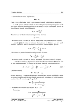 Circuitos eléctricos                                                                                                                100


La relación entre los fasores respectivos es

                                                      ÎÊ             Ê   Á

Como Ê       ¼   se tiene que el voltaje a través de una resistencia está en fase con la corriente.
    Es sabido que una corriente variable en un inductor produce un campo magnético que da
lugar a una fuerza electromotriz inducida que se opone a la fuerza electromotriz aplicada, lo
que origina una caída de potencial dada por
                                                                     dÁ ºØ »
                                                 ÎÄ Øº»          Ä
                                                                      dØ
Deducimos que la relación entre los correspondientes fasores es

                                                     ÎÄ              Ä       Á

y por tanto el voltaje a través de un inductor va adelantado                                      ¼   grados respecto a la corriente.
    Llamando ÉºØ » a la carga que almacena el condensador en el tiempo Ø , se sabe que la
diferencia de potencial entre los extremos del condensador viene dada por la igualdad

                                                         º»
                                                                                 Ø
                                                     É Ø             ½
                                   Î      ºØ »                                           Á × º » d×
                                                                              ½
Y deducimos que la relación entre los correspondientes fasores es

                                           Î
                                                             ½
                                                                 Á                           Á

y por tanto el voltaje a través de un inductor va retrasado                                   ¼   grados respecto a la corriente.
     La suma de las diferencias de potencial a través de los distintos elementos del circuito debe
ser igual al voltaje aplicado. En términos de los fasores asociados, esto quiere decir que:

                        Ê Á       Ä Á                Á           Ê                   Ä                    Á    Î                 (3.29)

El número complejo
                                                     Ê               Ä    
se llama impedancia. La impedancia depende de la frecuencia de la fuerza electromotriz aplica-
da y de las características del circuito. Cuando se conocen la impedancia y el voltaje, podemos
calcular el fasor de la corriente por la igualdad
                                                 Î                       Î
                                       Á
                                                             Ê               Ä    
y la corriente en el circuito viene dada por Á ºØ »                  Áe              Ø
                                                                                         .
    Tenemos que
                                                                     Î
                                      Á          ×
                                                                                                  ¾

                                                     Ê
                                                         ¾
                                                                     Ä                   ½




Universidad de Granada                                                                                               Prof. Javier Pérez
Dpto. de Análisis Matemático                                                                              Cálculo diferencial e integral
 