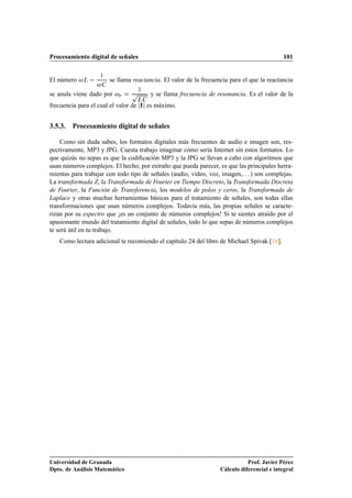 Procesamiento digital de señales                                                             101


El número    Ä       ½
                         se llama reactancia. El valor de la frecuencia para el que la reactancia

se anula viene dado por     Ö    Ô   ½
                                         y se llama frecuencia de resonancia. Es el valor de la
                                   Ä
frecuencia para el cual el valor de Á es máximo.


3.5.3. Procesamiento digital de señales

    Como sin duda sabes, los formatos digitales más frecuentes de audio e imagen son, res-
pectivamente, MP3 y JPG. Cuesta trabajo imaginar cómo sería Internet sin estos formatos. Lo
que quizás no sepas es que la codiﬁcación MP3 y la JPG se llevan a cabo con algoritmos que
usan números complejos. El hecho, por extraño que pueda parecer, es que las principales herra-
mientas para trabajar con todo tipo de señales (audio, vídeo, voz, imagen,. . . ) son complejas.
La transformada Z, la Transformada de Fourier en Tiempo Discreto, la Transformada Discreta
de Fourier, la Función de Transferencia, los modelos de polos y ceros, la Transformada de
Laplace y otras muchas herramientas básicas para el tratamiento de señales, son todas ellas
transformaciones que usan números complejos. Todavía más, las propias señales se caracte-
rizan por su espectro que ¡es un conjunto de números complejos! Si te sientes atraído por el
apasionante mundo del tratamiento digital de señales, todo lo que sepas de números complejos
te será útil en tu trabajo.
   Como lectura adicional te recomiendo el capítulo 24 del libro de Michael Spivak [16].




Universidad de Granada                                                         Prof. Javier Pérez
Dpto. de Análisis Matemático                                        Cálculo diferencial e integral
 