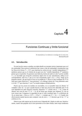 Cap´tulo
                                                                             ı             4
                        Funciones Continuas y l´mite funcional
                                               ı


                                          En matemáticas, la evidencia es enemiga de la corrección.
                                                                                  Bertrand Russell



4.1. Introducción

     En esta lección vamos a estudiar con algún detalle un concepto teórico importante que es el
de continuidad. Para motivar la deﬁnición que vamos a dar de continuidad, consideremos una
ley física de la forma È       ºÎ », que relaciona los valores de una “variable independiente Î ”
(podemos pensar que es el volumen de un gas) con otra “variable dependiente È ” (podemos
pensar que es la presión). Si queremos usar dicha ley, hemos de medir un valor Î¼ de la variable
Î , y es inevitable que al hacerlo cometamos algún error el cual, naturalmente, inﬂuye en el

correspondiente valor de È , que ya no será exactamente igual a È¼             ºÎ¼ ». Surge así la
pregunta natural: ¿de qué forma el error en la medida de Î afecta al valor resultante de È ? Es
claro que si para valores de Î “muy próximos” a Î¼ obtengo valores de È muy diferentes entre
sí, la ley “ ” que relaciona Î con È no tendrá ninguna utilidad práctica.
    Puesto que los errores de medida son inevitables, no es razonable tratar de obtener “el
verdadero valor È¼ ”. Lo que sí puede hacerse es ﬁjar una cota de error admisible para È (la
cual dependerá de cada situación concreta), llamemos “ ” a dicha cota (       ¼), y tratar de

obtener otra cota de error “Æ ” (Æ     ¼), de tal forma que siempre que midamos Î¼ con un

error menor que Æ tengamos la seguridad de que el valor resultante para È se diferencia de
È¼ en menos que . Esto es,       ºÎ »   ºÎ¼»          siempre que Î   Î¼     Æ . Cuando esto
efectivamente pueda hacerse para cualquier cota de error         ¼ decimos que la ley “ ” es

continua en Î¼ .
   Observa que cabe esperar que la cota de error Æ dependa del ﬁjado en cada caso. Intuitiva-
mente, cuanto más pequeño sea el error permitido en los datos ﬁnales, tanto mejor tendremos

                                               102
 