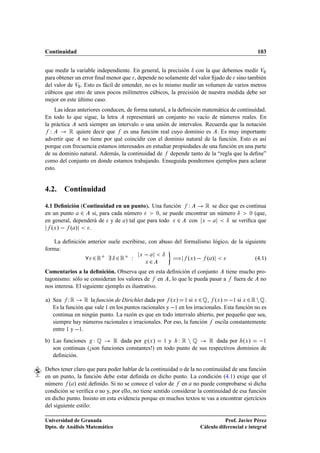 Continuidad                                                                                  103


que medir la variable independiente. En general, la precisión Æ con la que debemos medir Î¼
para obtener un error ﬁnal menor que , depende no solamente del valor ﬁjado de sino también
del valor de Î¼ . Esto es fácil de entender, no es lo mismo medir un volumen de varios metros
cúbicos que otro de unos pocos milímetros cúbicos, la precisión de nuestra medida debe ser
mejor en este último caso.
    Las ideas anteriores conducen, de forma natural, a la deﬁnición matemática de continuidad.
En todo lo que sigue, la letra     representará un conjunto no vacío de números reales. En
la práctica será siempre un intervalo o una unión de intervalos. Recuerda que la notación
  Ï        Ê quiere decir que es una función real cuyo dominio es . Es muy importante
advertir que no tiene por qué coincidir con el dominio natural de la función. Esto es así
porque con frecuencia estamos interesados en estudiar propiedades de una función en una parte
de su dominio natural. Además, la continuidad de depende tanto de la “regla que la deﬁne”
como del conjunto en donde estamos trabajando. Enseguida pondremos ejemplos para aclarar
esto.


4.2. Continuidad

4.1 Deﬁnición (Continuidad en un punto). Una función Ï          Ê se dice que es continua
en un punto ¾ si, para cada número          ¼, se puede encontrar un número Æ     ¼ (que,

en general, dependerá de y de ) tal que para todo Ü ¾ con Ü             Æ se veriﬁca que
   ºÜ »   º »     .

    La deﬁnición anterior suele escribirse, con abuso del formalismo lógico, de la siguiente
forma:
                    ¾Ê       Æ ¾Ê    Ï   Ü           Æ
                                                         à ºÜ »   º »
                                             Ü   ¾                                          (4.1)

Comentarios a la deﬁnición. Observa que en esta deﬁnición el conjunto tiene mucho pro-
tagonismo: sólo se consideran los valores de en , lo que le pueda pasar a fuera de no
nos interesa. El siguiente ejemplo es ilustrativo.

a) Sea Ï Ê       Ê la función de Dirichlet dada por ºÜ » ½ si Ü ¾ É, ºÜ »  ½ si Ü ¾ Ê Ò É.
   Es la función que vale ½ en los puntos racionales y  ½ en los irracionales. Esta función no es
   continua en ningún punto. La razón es que en todo intervalo abierto, por pequeño que sea,
   siempre hay números racionales e irracionales. Por eso, la función oscila constantemente
   entre ½ y  ½.
b) Las funciones Ï É        Ê dada por ºÜ » ½ y Ï Ê Ò É Ê dada por ºÜ »  ½
   son continuas (¡son funciones constantes!) en todo punto de sus respectivos dominios de
   deﬁnición.

Debes tener claro que para poder hablar de la continuidad o de la no continuidad de una función
en un punto, la función debe estar deﬁnida en dicho punto. La condición (4.1) exige que el
número º » esté deﬁnido. Si no se conoce el valor de en no puede comprobarse si dicha
condición se veriﬁca o no y, por ello, no tiene sentido considerar la continuidad de esa función
en dicho punto. Insisto en esta evidencia porque en muchos textos te vas a encontrar ejercicios
del siguiente estilo:

Universidad de Granada                                                        Prof. Javier Pérez
Dpto. de Análisis Matemático                                       Cálculo diferencial e integral
 