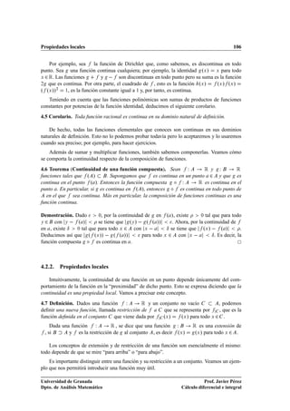 Propiedades locales                                                                         106


    Por ejemplo, sea       la función de Dirichlet que, como sabemos, es discontinua en todo
punto. Sea una función continua cualquiera; por ejemplo, la identidad ºÜ » Ü para todo
Ü ¾ Ê. Las funciones           y   son discontinuas en todo punto pero su suma es la función
¾  que es continua. Por otra parte, el cuadrado de , esto es la función ºÜ »      ºÜ » ºÜ »
º ºÜ »»¾
            ½, es la función constante igual a 1 y, por tanto, es continua.


   Teniendo en cuenta que las funciones polinómicas son sumas de productos de funciones
constantes por potencias de la función identidad, deducimos el siguiente corolario.
4.5 Corolario. Toda función racional es continua en su dominio natural de deﬁnición.

    De hecho, todas las funciones elementales que conoces son continuas en sus dominios
naturales de deﬁnición. Esto no lo podemos probar todavía pero lo aceptaremos y lo usaremos
cuando sea preciso; por ejemplo, para hacer ejercicios.
    Además de sumar y multiplicar funciones, también sabemos componerlas. Veamos cómo
se comporta la continuidad respecto de la composición de funciones.
4.6 Teorema (Continuidad de una función compuesta). Sean Ï               Êy Ï           Ê
funciones tales que º »       . Supongamos que es continua en un punto ¾ y que es
continua en el punto º ». Entonces la función compuesta Æ Ï            Ê es continua en el
punto . En particular, si es continua en º », entonces Æ es continua en todo punto de
   en el que sea continua. Más en particular, la composición de funciones continuas es una
función continua.

Demostración. Dado       ¼, por la continuidad de    en º », existe       ¼ tal que para todo

Ý ¾ con Ý   º »          se tiene que ºÝ »   º º »»         . Ahora, por la continuidad de
en , existe Æ  ¼ tal que para todo Ü ¾    con Ü          Æ se tiene que ºÜ »   º »             .
Deducimos así que º ºÜ »»   º º »»            para todo Ü ¾ con Ü               Æ . Es decir, la
función compuesta Æ es continua en .



4.2.2. Propiedades locales

    Intuitivamente, la continuidad de una función en un punto depende únicamente del com-
portamiento de la función en la “proximidad” de dicho punto. Esto se expresa diciendo que la
continuidad es una propiedad local. Vamos a precisar este concepto.
4.7 Deﬁnición. Dados una función       Ï      Ê y un conjunto no vacío          , podemos
deﬁnir una nueva función, llamada restricción de a que se representa por        , que es la
función deﬁnida en el conjunto que viene dada por     ºÜ »    ºÜ » para todo Ü ¾ .
       Dada una función   Ï       Ê , se dice que una función Ï         Ê  es una extensión de
    , si       y es la restricción de al conjunto , es decir ºÜ »        ºÜ » para todo Ü ¾ .

    Los conceptos de extensión y de restricción de una función son esencialmente el mismo:
todo depende de que se mire “para arriba” o “para abajo”.
    Es importante distinguir entre una función y su restricción a un conjunto. Veamos un ejem-
plo que nos permitirá introducir una función muy útil.

Universidad de Granada                                                        Prof. Javier Pérez
Dpto. de Análisis Matemático                                       Cálculo diferencial e integral
 