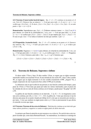 Teorema de Bolzano. Supremo e ínﬁmo                                                         108


4.11 Teorema (Conservación local del signo). Sea Ï          Ê continua en un punto ¾
con º » ¼. Entonces hay un número Ö        ¼ tal que para todo Ü ¾   con Ü         Ö se

veriﬁca que ºÜ » º » ¼. Es decir, ºÜ » ¼ si º » ¼, o ºÜ » ¼ si º » ¼, en todo
punto Ü ¾   Ö      Ö   .

Demostración. Supondremos que º »           ¼. Podemos entonces tomar           º » ¾ en (4.1)
para obtener, en virtud de la continuidad de en , un Ö         ¼ tal que para todo Ü ¾    con
 Ü        Ö se veriﬁca que    ºÜ »   º »       º » ¾, lo que implica que ºÜ »      º » ¾ ¼.
El caso en que º » ¼ se reduce al anterior sin más que sustituir por   .


4.12 Proposición (Acotación local). Sea Ï         Ê continua en un punto ¾ . Entonces
hay números, Å      ¼, Ö    ¼ tales que para todo Ü ¾   con Ü          Ö se veriﬁca que

   ºÜ » Å .

Demostración. Hagamos       ½ en (4.1) para obtener, en virtud de la continuidad de en , un
Ö  ¼ tal que para todo Ü ¾   con Ü          Ö se veriﬁca que      ºÜ »   º » ½. Pongamos
Å    ½      º » . Entonces, para todo Ü ¾   Ö          Ö       tenemos que:

        ºÜ »      º »   º ºÜ »   º »»         º »       ºÜ »   º »      ½      º »    Å




4.3. Teorema de Bolzano. Supremo e ínﬁmo

    Si ahora mides 175cm y hace 10 años medías 135cm, es seguro que en algún momento
intermedio medías con exactitud 161cm. Si una entrada de cine cuesta 5 y hace 3 años costaba
4 , es seguro que en algún momento ir al cine costaba exactamente 4¡99 . ¿Seguro? No, a
ningún empresario de cine le parecería bien cobrar 4¡99 por la entrada.
    La diferencia está en que la talla de una persona es una función continua del tiempo y para
pasar de 135cm a 175cm tiene que pasar por todos los valores intermedios, pero el precio de
las entradas de cine no varía de forma continua con el tiempo y puede pasar “de golpe” de 4¡5
a5 .
    La gráﬁca de una función continua en un intervalo, Ï              Ê , la imaginamos como
una curva continua, por ello, si º » ¼        º », la gráﬁca de tiene que atravesar el eje de
abscisas para pasar de un punto situado por debajo de él a otro que se encuentra por encima y,
por tanto, tiene que anularse en algún punto entre y . Esto es precisamente lo que aﬁrma
el conocido teorema que sigue.

4.13 Teorema (Teorema de los ceros de Bolzano). Toda función continua en un intervalo que
toma valores positivos y negativos se anula en algún punto de dicho intervalo.


    Lo primero que llama la atención en este teorema es su evidencia. No está de más a este res-
pecto recordar que, como decía Bertrand Russell, “en matemáticas, la evidencia es enemiga de

Universidad de Granada                                                        Prof. Javier Pérez
Dpto. de Análisis Matemático                                       Cálculo diferencial e integral
 