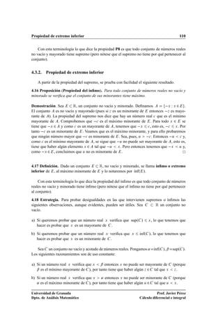 Propiedad de extremo inferior                                                                110


    Con esta terminología lo que dice la propiedad P8 es que todo conjunto de números reales
no vacío y mayorado tiene supremo (pero nótese que el supremo no tiene por qué pertenecer al
conjunto).


4.3.2. Propiedad de extremo inferior

   A partir de la propiedad del supremo, se prueba con facilidad el siguiente resultado.

4.16 Proposición (Propiedad del ínﬁmo). Para todo conjunto de números reales no vacío y
minorado se veriﬁca que el conjunto de sus minorantes tiene máximo.

Demostración. Sea        Ê, un conjunto no vacío y minorado. Deﬁnamos        Ü Ï Ü ¾ .
El conjunto es no vacío y mayorado (pues si Þ es un minorante de entonces  Þ es mayo-
rante de ). La propiedad del supremo nos dice que hay un número real 
 que es el mínimo
mayorante de . Comprobemos que  
 es el máximo minorante de . Para todo Ü ¾ se
tiene que  Ü ¾ y como 
 es un mayorante de , tenemos que  Ü 
 , esto es,  
 Ü . Por
tanto  
 es un minorante de . Veamos que es el máximo minorante, y para ello probaremos
que ningún número mayor que  
 es minorante de . Sea, pues, Ù  
 . Entonces  Ù 
 y,
como 
 es el mínimo mayorante de , se sigue que  Ù no puede ser mayorante de , esto es,
tiene que haber algún elemento Ü ¾ tal que  Ù Ü . Pero entonces tenemos que  Ü Ù y,
como  Ü ¾ , concluimos que Ù no es minorante de .


4.17 Deﬁnición. Dado un conjunto         Ê, no vacío y minorado, se llama ínﬁmo o extremo
inferior de , al máximo minorante de      y lo notaremos por Ãnfº ».
                                                             ı

    Con esta terminología lo que dice la propiedad del ínﬁmo es que todo conjunto de números
reales no vacío y minorado tiene ínﬁmo (pero nótese que el ínﬁmo no tiene por qué pertenecer
al conjunto).

4.18 Estrategia. Para probar desigualdades en las que intervienen supremos o ínﬁmos las
siguientes observaciones, aunque evidentes, pueden ser útiles. Sea     Ê un conjunto no
vacío.

a) Si queremos probar que un número real Ü veriﬁca que supº »            Ü   , lo que tenemos que
   hacer es probar que Ü es un mayorante de .

b) Si queremos probar que un número real Ü veriﬁca que       Ü    Ãnfº
                                                                  ı      », lo que tenemos que
   hacer es probar que Ü es un minorante de .

   Sea un conjunto no vacío y acotado de números reales. Pongamos « Ãnfº », ¬ supº ».
                                                                    ı
Los siguientes razonamientos son de uso constante:

a) Si un número real Ü veriﬁca que Ü ¬ entonces Ü no puede ser mayorante de              (porque
   ¬ es el mínimo mayorante de ), por tanto tiene que haber algún Þ ¾ tal que Ü           Þ.


b) Si un número real Ü veriﬁca que Ü « entonces Ü no puede ser minorante de              (porque
   « es el máximo minorante de ), por tanto tiene que haber algún Ù ¾ tal que Ù           Ü.



Universidad de Granada                                                       Prof. Javier Pérez
Dpto. de Análisis Matemático                                      Cálculo diferencial e integral
 