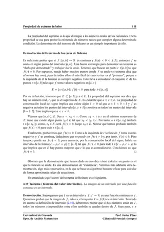 Propiedad de extremo inferior                                                                      111


   La propiedad del supremo es lo que distingue a los números reales de los racionales. Dicha
propiedad se usa para probar la existencia de números reales que cumplen alguna determinada
condición. La demostración del teorema de Bolzano es un ejemplo importante de ello.


Demostración del teorema de los ceros de Bolzano

Es suﬁciente probar que si Ï               Ê es continua y º » ¼             º », entonces se
anula en algún punto del intervalo        . Una buena estrategia para demostrar un teorema es
“darlo por demostrado” y trabajar hacia atrás. Tenemos que buscar un punto 
 ¾           tal que
  º
 » ¼. Por supuesto, puede haber muchos puntos donde se anule (el teorema dice que
al menos hay uno), pero de todos ellos el más fácil de caracterizar es el “primero”, porque a
la izquierda de él la función es siempre negativa. Esto lleva a considerar el conjunto de los
puntos Ü ¾       tales que toma valores negativos en Ü :

                               Ü   ¾   Ï   ºØ »   ¼   para todo   Ø   ¾    Ü



Por su deﬁnición, tenemos que              y ¾ . La propiedad del supremo nos dice que
hay un número real, 
 , que es el supremo de . Es evidente que        
     . La propiedad de
conservación local del signo implica que existe algún Æ     ¼ tal que      Æ        Æ y es
negativa en todos los puntos del intervalo      Æ y positiva en todos los puntos del intervalo
    Æ . Esto implica que 
 .
     Veamos que       
      . Sea     Ü¼   
 . Como Ü¼  
 y 
 es el mínimo mayorante de

  , tiene que existir algún punto Þ¼ ¾ tal que Ü¼    Þ¼  
 . Por tanto, si Ø ¾ Ü¼ también

Ø ¾    Þ¼ y, como, Þ¼ ¾     , será ºØ » ¼, luego Ü¼ ¾ . Nótese que hemos probado también
que ºÜ » ¼ para todo Ü ¾ 
 .
    Finalmente, probaremos que º
 » ¼. Como a la izquierda de 
 la función toma valores
negativos y es continua, deducimos que no puede ser º
 » ¼ y, por tanto, º
 » ¼. Pero
tampoco puede ser º
 »     ¼, pues entonces, por la conservación local del signo, habría un

intervalo de la forma 
   
                tal que ºØ »    ¼ para todo Ø ¾ 
      
      lo
que implica que en hay puntos mayores que 
 lo que es contradictorio. Concluimos así que
  º
 » ¼.

    Observa que la demostración que hemos dado no nos dice cómo calcular un punto en el
que la función se anule. Es una demostración de “existencia”. Veremos más adelante otra de-
mostración, algo más constructiva, en la que se basa un algoritmo bastante eﬁcaz para calcular
de forma aproximada raíces de ecuaciones.
   Un enunciado equivalente del teorema de Bolzano es el siguiente.

4.19 Teorema (Teorema del valor intermedio). La imagen de un intervalo por una función
continua es un intervalo.

Demostración. Supongamos que Á es un intervalo y Ï Á        Ê es una función continua en Á .
Queremos probar que la imagen de , esto es, el conjunto Â      ºÁ » es un intervalo. Teniendo
en cuenta la deﬁnición de intervalo (2.10), deberemos probar que si dos números están en Â ,
todos los números comprendidos entre ellos también se quedan dentro de Â . Sean pues, Ù Ú

Universidad de Granada                                                               Prof. Javier Pérez
Dpto. de Análisis Matemático                                              Cálculo diferencial e integral
 