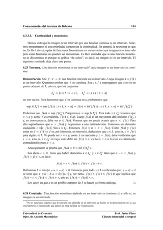 Consecuencias del teorema de Bolzano                                                                                 114


4.3.3.1.       Continuidad y monotonía

    Hemos visto que la imagen de un intervalo por una función continua es un intervalo. Pode-
mos preguntarnos si esta propiedad caracteriza la continuidad. En general, la respuesta es que
no. Es fácil dar ejemplos de funciones discontinuas en un intervalo cuya imagen es un intervalo
pero estas funciones no pueden ser monótonas. Es fácil entender que si una función monóto-
na es discontinua es porque su gráﬁca “da saltos”, es decir, su imagen no es un intervalo. El
siguiente resultado deja claro este punto.

4.23 Teorema. Una función monótona en un intervalo1 cuya imagen es un intervalo es conti-
nua.

Demostración. Sea Ï Á          Ê una función creciente en un intervalo Á cuya imagen Â ºÁ »
es un intervalo. Queremos probar que es continua. Sea ¾ Á y supongamos que no es un
punto extremo de Á , esto es, que los conjuntos

                               Á
                                       Ü   ¾ ÏÁ   Ü           Á               Ü   ¾ Ï
                                                                                   Á    Ü



no son vacíos. Para demostrar que                 es continua en , probaremos que

   sup ºÁ   »       sup        ºÜ » Ï Ü ¾ Á   Ü             º »         Ãnf
                                                                        ı          ºÜ » Ï Ü ¾ Á   Ü        Ãnf
                                                                                                           ı     ºÁ »
Probemos que º » sup ºÁ   ». Pongamos « sup ºÁ   ». Para todo Ü ¾ Á   tenemos que
Ü      y, como es creciente, ºÜ »           º ». Luego º » es un mayorante del conjunto ºÁ  »
y, en consecuencia, debe ser «          º ». Veamos que no puede ocurrir que «            º ». Para
ello supondremos que «            º » y llegaremos a una contradicción. Tomemos un elemento
cualquiera Þ ¾ « º » . Sea Ù ¾ Á   . Entonces ºÙ» «               Þ     º ». Como ºÙ» y º »
están en Â       ºÁ » y Â es, por hipótesis, un intervalo, deducimos que Þ ¾ Â , esto es, Þ     º× »
para algún × ¾ Á . No puede ser ×        y, como es creciente y Þ       º », debe veriﬁcarse que
×     , esto es, × ¾ Á   en cuyo caso debe ser º× » « , es decir, Þ « lo cual es claramente
contradictorio pues « Þ .
    Análogamente se prueba que º »                    ¬
                                                     ºÁ ».  Ãnf
                                                            ı
    Sea ahora          ¼. Tiene que haber elementos Ù ¾ Á
                                                            y Ú ¾ Á tales que «                                     ºÙ» y
  ºÚ»      ¬      , es decir

                                       º »            ºÙ»         ºÚ»             º »
Deﬁnamos Æ mÃn   Ù Ú  
                   ı               ¼. Entonces para todo Ü ¾ Á veriﬁcando que Ü          Æ
se tiene que Ü ¾   Æ     Æ Ù Ú y, por tanto, ºÙ»           ºÜ »     ºÚ» lo que implica que
  º »         ºÜ »   º »  , esto es, ºÜ »   º »        .
    Los casos en que           es un posible extremo de Á se hacen de forma análoga.


4.24 Corolario. Una función monótona deﬁnida en un intervalo es continua si, y sólo si, su
imagen es un intervalo.
   1 No  es necesario suponer que la función está deﬁnida en un intervalo, de hecho en la demostración no se usa
esta hipótesis. El enunciado que damos es para facilitar su visualización.


Universidad de Granada                                                                                 Prof. Javier Pérez
Dpto. de Análisis Matemático                                                                Cálculo diferencial e integral
 