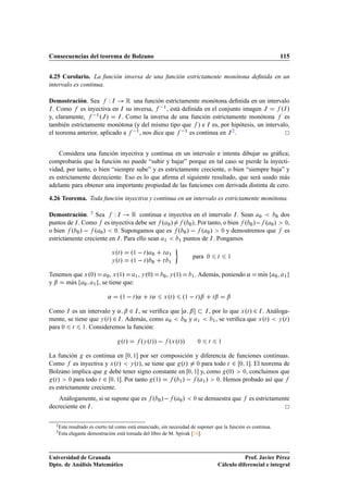 Consecuencias del teorema de Bolzano                                                                                               115


4.25 Corolario. La función inversa de una función estrictamente monótona deﬁnida en un
intervalo es continua.

Demostración. Sea Ï Á          Ê una función estrictamente monótona deﬁnida en un intervalo
Á . Como    es inyectiva en Á su inversa,  ½ , está deﬁnida en el conjunto imagen Â     ºÁ »
y, claramente,  ½ ºÂ » Á . Como la inversa de una función estrictamente monótona         es
también estrictamente monótona (y del mismo tipo que ) e Á es, por hipótesis, un intervalo,
el teorema anterior, aplicado a  ½ , nos dice que  ½ es continua en Â 2 .


    Considera una función inyectiva y continua en un intervalo e intenta dibujar su gráﬁca;
comprobarás que la función no puede “subir y bajar” porque en tal caso se pierde la inyecti-
vidad, por tanto, o bien “siempre sube” y es estrictamente creciente, o bien “siempre baja” y
es estrictamente decreciente. Eso es lo que aﬁrma el siguiente resultado, que será usado más
adelante para obtener una importante propiedad de las funciones con derivada distinta de cero.

4.26 Teorema. Toda función inyectiva y continua en un intervalo es estrictamente monótona.

Demostración. 3 Sea       Ï Á Ê continua e inyectiva en el intervalo Á . Sean ¼        ¼ dos

puntos de Á . Como es inyectiva debe ser º ¼ »    º ¼ ». Por tanto, o bien º ¼ »  º ¼ » ¼,
o bien º ¼ »   º ¼ » ¼. Supongamos que es º ¼ »   º ¼ » ¼ y demostremos que es
estrictamente creciente en Á . Para ello sean ½ ½ puntos de Á . Pongamos



                               Ü Øº»          º½   Ø »       ¼   Ø    ½

                                              º½   Ø »
                                                                                   para     ¼           Ø       ½
                                  º»
                                 Ý Ø                         ¼   Ø    ½



Tenemos que Ü º¼» ¼ , Ü º½» ½ , Ý º¼»                            ¼   , Ý º½»       ½   . Además, poniendo «             mÃn
                                                                                                                         ı     ¼    ½

       Ã
y ¬ max ¼ ½ , se tiene que:

                             «         º½   Ø »«         Ø   «   Ü Ø º»        º½   Ø »¬            Ø   ¬       ¬
Como Á es un intervalo y « ¬ ¾ Á , se veriﬁca que « ¬                                       Á   , por lo que Ü ºØ » ¾ Á . Análoga-
mente, se tiene que Ý ºØ » ¾ Á . Además, como ¼   ¼ y                                  ½          ½ , se veriﬁca que Ü ºØ »   Ý ºØ »

para ¼ Ø ½. Consideremos la función:

                                       ºØ »       ºÝ ºØ »»   ºÜ ºØ »»                   ¼       Ø           ½



La función es continua en ¼ ½ por ser composición y diferencia de funciones continuas.
Como es inyectiva y Ü ºØ » Ý ºØ », se tiene que ºØ » ¼ para todo Ø ¾ ¼ ½ . El teorema de
Bolzano implica que debe tener signo constante en ¼ ½ y, como º¼» ¼, concluimos que
 ºØ » ¼ para todo Ø ¾ ¼ ½ . Por tanto º½»      º ½ »   º ½ » ¼. Hemos probado así que
es estrictamente creciente.
    Análogamente, si se supone que es º ¼ »   º                            ¼   »   ¼    se demuestra que             es estrictamente
decreciente en Á .

  2 Este   resultado es cierto tal como está enunciado, sin necesidad de suponer que la función es continua.
  3 Esta   elegante demostración está tomada del libro de M. Spivak [16].



Universidad de Granada                                                                                             Prof. Javier Pérez
Dpto. de Análisis Matemático                                                                            Cálculo diferencial e integral
 