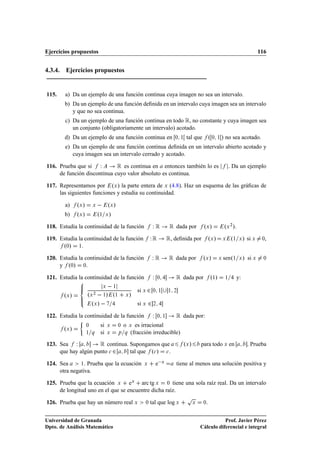 Ejercicios propuestos                                                                                                                  116


4.3.4. Ejercicios propuestos


115.    a) Da un ejemplo de una función continua cuya imagen no sea un intervalo.
        b) Da un ejemplo de una función deﬁnida en un intervalo cuya imagen sea un intervalo
           y que no sea continua.
        c) Da un ejemplo de una función continua en todo Ê, no constante y cuya imagen sea
           un conjunto (obligatoriamente un intervalo) acotado.
        d) Da un ejemplo de una función continua en                             ¼ ½    tal que º ¼         ½   » no sea acotado.
        e) Da un ejemplo de una función continua deﬁnida en un intervalo abierto acotado y
           cuya imagen sea un intervalo cerrado y acotado.

116. Prueba que si Ï         Ê es continua en entonces también lo es                                                 . Da un ejemplo
     de función discontinua cuyo valor absoluto es continua.

117. Representamos por ºÜ » la parte entera de Ü (4.8). Haz un esquema de las gráﬁcas de
     las siguientes funciones y estudia su continuidad.

        a)    ºÜ »       Ü       ºÜ »
        b)    ºÜ »           º½ Ü »
118. Estudia la continuidad de la función                         Ï Ê Ê dada por º »               Ü             ºÜ ¾».
119. Estudia la continuidad de la función                       Ï Ê Ê, deﬁnida por º »                 Ü         Ü    º½ Ü » si Ü       ¼,
      º¼» ½.
120. Estudia la continuidad de la función                           ÏÊ        Ê dada por          ºÜ »       Ü   senº½    Ü   » si Ü     ¼

     y º¼» ¼.

121. Estudia la continuidad de la función                           Ï   ¼       Ê dada por             º½»       ½       y:
                                 Ü       ½
                                                         si Ü ¾
                     ºÜ   ½» º½
                                                                    ¼ ½       ½ ¾
       ºÜ »              ¾
                                                 Ü   »
                       ºÜ »                              si Ü   ¾   ¾


122. Estudia la continuidad de la función                           Ï   ¼ ½     Ê dada por:
                     ¼        si     Ü       ¼   o   Ü es irracional
       ºÜ »
                     ½ Õ      si     Ü       Ô Õ     (fracción irreducible)

123. Sea Ï           Ê continua. Supongamos que                                       ºÜ »       para todo Ü en                 . Prueba
     que hay algún punto 
 ¾     tal que º
 » 
 .

124. Sea      ½. Prueba que la ecuación                     Ü           e Ü     tiene al menos una solución positiva y
     otra negativa.

125. Prueba que la ecuación Ü eÜ arc tg Ü ¼ tiene una sola raíz real. Da un intervalo
     de longitud uno en el que se encuentre dicha raíz.
                                                                                       Ô
126. Prueba que hay un número real Ü                        ¼   tal que log Ü                Ü    ¼.


Universidad de Granada                                                                                      Prof. Javier Pérez
Dpto. de Análisis Matemático                                                                     Cálculo diferencial e integral
 