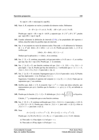 Ejercicios propuestos                                                                                                                             118


         b) supº                 »      Ã
                                       max supº » supº » .

142. Sean       ,       , conjuntos no vacíos y acotados de números reales. Deﬁnamos

                                                     Ï ¾               ¾ Á                           Ï ¾                 ¾
       Prueba que supº                     »  sup             Ãnf
                                                              ı            y, supuesto que                       Ê       y                Ê   , prueba
       que supº    » sup                   sup .

143. Usando solamente la deﬁnición de intervalo (2.10), y las propiedades del supremo e
     ínﬁmo, describe todos los posibles tipos de intervalo.

144. Sea    un conjunto no vacío de números reales. Para cada Ü ¾ Ê deﬁnamos la “distancia
     de Ü a ” por distºÜ » Ãnf Ü   Ï ¾ . Prueba que para todos Ü Ý ¾ Ê se
                                   ı
     veriﬁca que:
                               distºÜ »   distºÝ »         Ü   Ý


       Deduce que la aplicación Ü                       distºÜ        » es continua.
145. Sea Ï Ê         Ê continua, mayorada y tal que para todos ¾ Ê con         , se veriﬁca
     que sup º        » sup ºÊ». Prueba que es constante.
146.   Sea     Ï       Ê una función continua tal que º » , º »              y º »                      ¼                            ¼        
      ¼

       para algún ¾       . Prueba que hay dos números , Ú veriﬁcando que
                            
                                                        Ú  Ù ,                                               Ù

         º »
         Ù       ºÚ»    y º »    ¼  para todo ¾ Ú .
                                           Ü        ¼                  Ü     Ù


147.   Sea Ï           Ê creciente. Supongamos que         º » para todo en        . Prueba Ü                                Ü

       que hay algún punto ¾        tal que º »
                                       
             .                 
        


       Sugerencia. Considera el supremo del conjunto      ¾     Ï      º » . Fíjate que no
                                                                                    Ü                    Ü               Ü

       suponemos que                 sea continua.

148. Justiﬁca que, dado Ü ¾ Ê, la ecuación log Ø     Ø                                       Ü     tiene una única solución, que
     representamos por ³ºÜ ». Justiﬁca que la función Ü                                            ³ºÜ », ºÜ ¾ Ê», así deﬁnida es
     continua.
                                                                                                             Ö
149. Prueba que la función                     Ï    ½ ½         Ê deﬁnida por               ºÜ »        ln
                                                                                                                     ½

                                                                                                                     ½    
                                                                                                                                 Ü

                                                                                                                                 Ü
                                                                                                                                         es biyectiva.

       Calcula            y comprueba que es una función continua.
                            ½




150. Sea       Ï    ¼ ½          Ê continua veriﬁcando que                       º× »   ºØ » ×   Ø para todos × Ø ¾ ¼ ½ ,
     y º       ¼ ½      »       ¼ ½   . Prueba que o bien es                     ºÜ » Ü para todo Ü ¾ ¼ ½ , o bien es
        ºÜ »        ½       Ü   para todo Ü ¾ ¼ ½ .

151. Sean
                                 Ü   ¾É Ï      Ü    ¼   o   Ü
                                                                ¾
                                                                      ¾                 Ü   ¾É Ï    Ü        ¼   y       Ü
                                                                                                                             ¾
                                                                                                                                     ¾


       Prueba que                 Ø,           Ø, É                    y            para todos               ¾               ¾           . Además:

         a) Para cada Ö ¾              hay algún × ¾                tal que Ö       ×   .
         b) Para cada Ù ¾               hay algún Ø ¾               tal que Ø       Ù   .



Universidad de Granada                                                                                          Prof. Javier Pérez
Dpto. de Análisis Matemático                                                                         Cálculo diferencial e integral
 