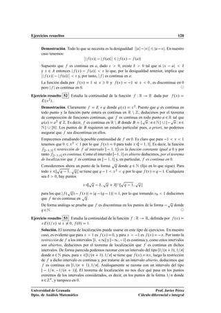 Ejercicios resueltos                                                                                                                 120

                                                                                               ¬           ¬
      Demostración. Todo lo que se necesita es la desigualdad ¬ Ù                                        Ú¬       Ù     Ú . En nuestro
      caso tenemos:           ¬                 ¬
                                ¬          ºÜ »              º »¬                ºÜ »   º »
      Supuesto que   es continua en , dado       ¼, existe Æ    ¼ tal que si Ü          Æ
      y Ü ¾ entonces ºÜ »   º »
      ¬             ¬                    lo que, por la desigualdad anterior, implica que
      ¬ ºÜ »     º »¬     y, por tanto,  es continua en .
      La función dada por ºÜ »             ½    si   Ü       ¼   y       ºÜ »              ½   si   Ü     ¼    , es discontinua en ¼
      pero    es continua en ¼.

Ejercicio resuelto 52 Estudia la continuidad de la función                                         ÏÊ     Ê      dada por          ºÜ »
        ºÜ ¾».
      Demostración. Claramente           Æ ³ donde ³ºÜ » Ü ¾ . Puesto que ³ es continua en
      todo punto y la función parte entera es continua en Ê Ò , deducimos por el teorema
      de composición de funciones continuas, que es continua en todo punto ¾ Ê tal que
                                                                 Ô                Ô
      ³º »     ¾
                 ¾ . Es decir, es continua en Ê Ò donde            Ò Ï Ò¾Æ        Ò Ï Ò¾
      Æ ¼ . Los puntos de requieren un estudio particular pues, a priori, no podemos
      asegurar que sea discontinua en ellos.
      Empecemos estudiando la posible continuidad de en ¼. Es claro que para  ½ Ü ½
      tenemos que ¼ Ü ¾ ½ por lo que ºÜ » ¼ para todo Ü ¾   ½ ½ . Es decir, la función
          ½ ½ ( restricción de al intervalo   ½ ½ ) es la función constante igual a ¼ y por
      tanto  ½ ½ es continua. Como el intervalo   ½ ½ es abierto deducimos, por el teorema
      de localización que es continua en   ½ ½ y, en particular, es continua en ¼.
      Consideremos ahora un punto de la forma
                                                                     Ô       donde Õ ¾ Æ (ﬁjo en lo que sigue). Para
              Ô       Ô
      todo Ü ¾ Õ   ½ Õ se tiene que Õ   ½                            Ü
                                                                         Õ
                                                                         ¾
                                                                               Õ por lo que ºÜ » Õ   ½. Cualquiera
      sea Æ ¼, hay puntos

                              ¾Ô   Æ Ô                                                   Ô
                                                                                 Ô
                               Ü            Õ                Õ       Æ             Õ       ½        Õ

                        Ô
                       º »  º »    º                             »
      para los que    Õ

      que no es continua en
                            Ô  Ü

                                   Õ   .
                                                Õ        Õ       ½           ½   , por lo que tomando             ¼      ½   deducimos

      De forma análoga se prueba que                 es discontinua en los puntos de la forma  
                                                                                                                             Ô Õ   donde
      Õ ¾ Æ.


Ejercicio resuelto 53 Estudia la continuidad de la función                                     ÏÊ        Ê, deﬁnida por            ºÜ »
      Ü  º½ Ü » si Ü ¼, º¼» ½.
      Solución. El teorema de localización puede usarse en este tipo de ejercicios. En nuestro
      caso, es evidente que para Ü ½ es ºÜ » ¼, y para Ü  ½ es ºÜ »  Ü . Por tanto la
      restricción de a los intervalos ½ ½ y  ½  ½ es continua y, como estos intervalos
      son abiertos, deducimos por el teorema de localización que        es continua en dichos
      intervalos. De forma parecida podemos razonar con un intervalo del tipo ½ ºÒ ½» ½ Ò
      donde Ò ¾ Æ pues, para Ü ¾ ½ ºÒ ½» ½ Ò se tiene que ºÜ » ÒÜ , luego la restricción
      de a dicho intervalo es continua y, por tratarse de un intervalo abierto, deducimos que
         es continua en ½ ºÒ ½» ½ Ò . Análogamente se razona con un intervalo del tipo
          ½ Ò  ½ ºÒ ½» . El teorema de localización no nos dice qué pasa en los puntos
      extremos de los intervalos considerados, es decir, en los puntos de la forma ½ Ò donde
      Ò¾
            £ , y tampoco en ¼.

Universidad de Granada                                                                                         Prof. Javier Pérez
Dpto. de Análisis Matemático                                                                        Cálculo diferencial e integral
 