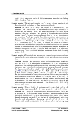 Ejercicios resueltos                                                                        123


      y º »         ¼, en cuyo caso el teorema de Bolzano asegura que hay algún 
 ¾      tal que
       º
 »   ¼   , es decir, º
 » 
 .

Ejercicio resuelto 57 Prueba que la ecuación Ü eÜ arc tg Ü ¼ tiene una sola raíz real.
      Da un intervalo de longitud uno en el que se encuentre dicha raíz.
      Solución. Sea ºÜ » Ü eÜ arc tg Ü para todo Ü ¾ Ê. Es evidente que ºÜ »                 ¼
                                                                                          Ü
      para todo Ü ¼. Observa que si Ü         ¼ y está muy alejado del origen, entonces e   es
      positivo pero muy pequeño y arc tg Ü será negativo (cercano a   ¾). Vemos así que
      para estos valores de Ü la función será negativa. De alguna forma debemos justiﬁcar
      esto que “vemos”. Podríamos hacerlo estudiando el límite en  ½ pero aún no tenemos
      esa herramienta. Para lo que nos pide el ejercicio, es suﬁciente que encontremos un
      punto       ¼ en el que  º » ¼. En estos ejercicios no hay que buscar valores “raros”.
      Tomemos         ½. Tenemos que º ½»  ½ ½ e arc tgº ½»  ½ ½ e   , como
            ¾, claramente es   º ½» ¼. Como es continua, está deﬁnida en un intervalo
      (todo Ê) y toma valores positivos y negativos, el teorema de Bolzano nos dice que debe
      anularse en algún punto. Como la función es estrictamente creciente, por ser suma de
      funciones estrictamente crecientes, es inyectiva, por lo que se anula en un único punto.
      Además, como º¼» ½, el teorema de Bolzano nos dice que el punto donde se anula
      está en  ½ ¼ .

Ejercicio resuelto 58 Suponiendo que la temperatura varía de forma continua, prueba que
      siempre hay dos puntos antípodas en el ecuador terrestre que están a la misma tempera-
      tura.
      Solución. Llamemos Ä a la longitud del ecuador terrestre (unos cuarenta mil Kilóme-
      tros). Sea Ï ¼ Ä        Ê la función que a cada punto Ü ¾ ¼ Ä hace corresponder la
      temperatura, ºÜ », medida en grados centígrados, que hay en dicho punto del ecuador.
      Suponemos que es una función continua (cosa muy razonable). Se trata de probar que
      hay algún punto 
 ¾ ¼ Ä ¾ tal que º
 »         º
 Ä ¾». Para ello, aplicando la estrate-
      gia (4.20), consideramos la función ºÜ »      ºÜ Ä ¾»   ºÜ » deﬁnida en el intervalo
       ¼ Ä ¾ . Tenemos que º¼»        ºÄ ¾»   º¼» y ºÄ ¾»          ºÄ»   ºÄ ¾». Lo único que
      hay que darse cuenta ahora es que el punto a distancia Ä vuelve a ser el punto de partida
      (el ecuador es una curva cerrada), por tanto ºÄ»       º¼» y, ºÄ ¾»       º¼»   ºÄ ¾».
      Observamos que º¼» y ºÄ ¾» son números opuestos. O los dos son cero, en cuyo caso
      podemos tomar 
 ¼, o uno es negativo y otro positivo, en cuyo caso el teorema de Bol-
      zano asegura que tiene que anularse en algún 
 ¾ ¼ Ä ¾ , esto es, º
 Ä ¾»            º
 »,
      como se quería probar.

Ejercicio resuelto 59 Sea Ï                 Ê continua con º »        º ». Dado Ò ¾ Æ , Ò ¾,
      prueba que hay algún punto 
 ¾          º   » tal que
                                                        Ò         º
 »     º
 º   » Ò».
      Solución. Sea Ï              Ê   una función continua. Llamemos al número º »   º »
      el incremento de en         . Dado un número natural Ò ¾, nos preguntamos si hay algún
      intervalo de longitud º   » Ò en el cual el incremento de sea igual a º º »   º »» Ò.
      Para ello dividimos el intervalo      en Ò intervalos de longitud igual a º   » Ò. Estos
      intervalos son de la forma Ü Ü ½ , donde Ü                 º   » Ò,        ¼ ½    Ò   ½.

      Es claro que la suma de los incrementos de en cada uno de los Ò intervalos Ü Ü ½




Universidad de Granada                                                        Prof. Javier Pérez
Dpto. de Análisis Matemático                                       Cálculo diferencial e integral
 