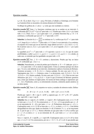 Ejercicios resueltos                                                                               125


      Ø¼   ¾ ½¾ , es decir ºØ¼ » «   ºØ¼ ». Por tanto, el sábado y el domingo, en el instante
      Ø¼   el automovilista se encuentra a la misma distancia de Granada.
      Si dibujas las gráﬁcas de     y de «        verás que este resultado es evidente.

Ejercicio resuelto 62 Sean        funciones continuas que no se anulan en un intervalo Á ,
      veriﬁcando que º ºÜ »» ¾
                                º ºÜ »»¾ para todo Ü ¾ Á . Prueba que o bien ºÜ »  ºÜ » para
      todo Ü ¾ Á , o bien ºÜ »   ºÜ » para todo Ü ¾ Á . ¿Cuántas funciones hay ³ Ï Ê      Ê
      continuas y veriﬁcando que º³ºÜ »»    Ü para todo Ü ¾ Ê?.
                                         ¾     ¾


                                        ºÜ »
      Solución. La función ºÜ »              es continua en Á y veriﬁca que ºÜ »¾         ½   para todo
                                        ºÜ »
      Ü ¾ Á , luego ºÜ »  ½ o ºÜ »   ½ para cada Ü ¾ Á . Como Á es un intervalo y es continua,
      el conjunto ºÁ » tiene que ser un intervalo, luego deberá ser ºÁ »    ½ o ºÁ »      ½ .
      En el primer caso es ºÜ »       ºÜ » para todo Ü ¾ Á , en el segundo ºÜ »   ºÜ » para
      todo Ü ¾ Á .
      La igualdad ³ºÜ »¾ Ü ¾ para todo Ü ¾ Ê equivale a ³ºÜ »           Ü . Lo que da cuatro

      posibilidades; a saber: ³½ ºÜ » Ü , ³¾ ºÜ »  Ü , ³¿ ºÜ »   Ü , ³ ºÜ »    Ü , donde, en
      cada caso, se entiende que las igualdades son para todo Ü ¾ Ê.

Ejercicio resuelto 63 Sea  ÏÊ               Ê   continua y decreciente. Prueba que hay un único
       ¾ Ê veriﬁcando que º »           .
      Solución. Naturalmente, se trata de probar que la función Ï Ê      Ê dada por ºÜ »
      Ü     ºÜ » para todo Ü ¾ Ê se anula en algún punto. Como es continua (porque nos dicen
      que lo es) y está deﬁnida en un intervalo, intentaremos aplicar el teorema de Bolzano.
      Tomemos un punto 
 ¾ Ê. Si º
 » 
 hemos acabado. En otro caso será º
 » 
 .
      Supongamos que º
 » 
 . Entonces, como es decreciente, será º º
 »»               º
 ». Si
        º º
 »»      º
 », hemos acabado. En otro caso será º º
 »»    º
 ». Pero en este caso
      obtenemos que º
 »        ¼ y   º º
 »» ¼ por lo que el teorema de Bolzano garantiza
      que tiene que anularse en algún punto. Se razona de forma análoga si suponemos que
      
     º
 ». Finalmente, como es estrictamente creciente, solamente puede anularse en
      un único punto.

Ejercicio resuelto 64 Sean ,         , conjuntos no vacíos y acotados de números reales. Deﬁna-
      mos
                                     Ï ¾     ¾ Á              Ï ¾    ¾
      Prueba que supº          »    sup   Ãnf y, supuesto que
                                          ı                       Ê y                     Ê    , prueba
      que supº    » sup        sup .
      Solución. Sea « supº » ¬ Ãnfº » ­ supº   ». Cualesquiera sean ¾
                                        ı                                                   ¾
      se tiene que      « ¬      . En consecuencia           «   ¬ , lo que prueba que «   ¬
      es un mayorante de   , y por tanto ­ «   ¬ . Probaremos ahora que «   ¬ ­ .
      Cualesquiera sean ¾          ¾ se tiene que   ­ , es decir,               ­ . Esta última
      desigualdad nos dice que, ﬁjado un elemento ¾ , el número             ­ es un mayorante
      de , por lo que «            ­ . Hemos obtenido así que para todo ¾ se veriﬁca que
      « ­        , es decir, «   ­ es un minorante de , y por tanto «   ­ ¬ , es decir,
      «   ¬ ­.
      Sea «      supº » ¬ supº »           supº     ». Cualesquiera sean ¾ , ¾ se tiene
      que        «y    ¬ . En consecuencia, por ser      ¼     ¼,       « ¬ , lo que prueba que

Universidad de Granada                                                            Prof. Javier Pérez
Dpto. de Análisis Matemático                                           Cálculo diferencial e integral
 