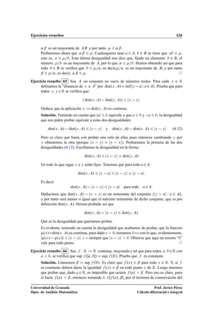 Ejercicios resueltos                                                                                                        126


      « ¬ es un mayorante de   y por tanto     « ¬.
      Probaremos ahora que « ¬   . Cualesquiera sean               , ¾ se tiene que  ¾        ,
      esto es,             . Esta última desigualdad nos dice que, ﬁjado un elemento ¾ , el
      número           es un mayorante de , por lo que «          . Hemos obtenido así que para
      todo ¾ se veriﬁca que                  « , es decir, « es un mayorante de , y por tanto
      ¬        « , es decir, « ¬      .

Ejercicio resuelto 65 Sea      un conjunto no vacío de números reales. Para cada Ü ¾ Ê
      deﬁnamos la “distancia de Ü a ” por distºÜ » Ãnf Ü   Ï ¾ . Prueba que para
                                                       ı
      todos Ü Ý ¾ Ê se veriﬁca que:

                                   distºÜ           »   distºÝ              »        Ü       Ý


      Deduce que la aplicación Ü           distºÜ        » es continua.
      Solución. Teniendo en cuenta que          equivale a que                                   y            , la desigualdad
      que nos piden probar equivale a estas dos desigualdades:

          distºÜ   »   distºÝ     »        Ü       Ý     y          distºÝ           »   distºÜ       »       Ü       Ý   (4.12)

      Pero es claro que basta con probar una sola de ellas pues entonces cambiando Ü por
      Ý obtenemos la otra (porque Ü   Ý         Ý   Ü ). Probaremos la primera de las dos

      desigualdades (4.12). Escribamos la desigualdad en la forma:

                                   distºÜ           »       Ü       Ý           distºÝ       »
      En todo lo que sigue Ü e Ý están ﬁjos. Tenemos que para todo                                ¾       :

                               distºÜ      »        Ü                   Ü        Ý       Ý    
      Es decir
                        distºÜ        »    Ü        Ý           Ý                para todo        ¾
      Deducimos que distºÜ »   Ü Ý es un minorante del conjunto Ý   Ï ¾ ,
                                                
      y por tanto será menor o igual que el máximo minorante de dicho conjunto, que es por
      deﬁnición distºÝ ». Hemos probado así que

                                  distºÜ            »    Ü          Ý           distºÝ       »
      Que es la desigualdad que queríamos probar.
      Es evidente, teniendo en cuenta la desigualdad que acabamos de probar, que la función
      ³ºÜ » distºÜ » es continua, pues dado       ¼, tomamos Æ     con lo que, evidentemente,
       ³ºÜ »   ³ºÝ »    Ü  Ý       siempre que Ü   Ý      Æ . Observa que aquí un mismo “Æ ”
      vale para todo punto.

Ejercicio resuelto 66 Sea Ï Ê         Ê continua, mayorada y tal que para todos ¾ Ê con
            , se veriﬁca que sup º      » sup ºÊ». Prueba que es constante.
      Solución. Llamemos ¬ sup ºÊ». Es claro que º » ¬ para todo ¾ Ê. Y, si          Ü                            Ü

      es constante deberá darse la igualdad º » ¬ en todo punto de Ê. Luego tenemos
                                                            Ü                                     Ü

      que probar que, dado ¾ Ê, es imposible que ocurra º » ¬ . Pero eso es claro, pues
      si fuera º » ¬ , entonces tomando ¾ º » ¬ , por el teorema de conservación del

Universidad de Granada                                                                                  Prof. Javier Pérez
Dpto. de Análisis Matemático                                                                 Cálculo diferencial e integral
 