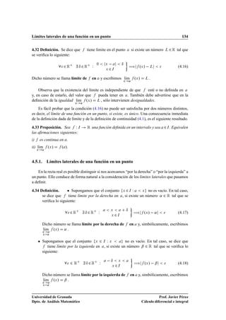 Límites laterales de una función en un punto                                                                            134


4.32 Deﬁnición. Se dice que         tiene límite en el punto                     si existe un número        Ä   ¾ Ê tal que
se veriﬁca lo siguiente:

                      ¾Ê         Æ ¾Ê   Ï    ¼       Ü                   Æ
                                                                                 à ºÜ »   Ä
                                                     Ü   ¾   Á
                                                                                                                      (4.16)

Dicho número se llama límite de         en       y escribimos lÃm
                                                               ı                      ºÜ »     Ä
                                                                         Ü



    Observa que la existencia del límite es independiente de que  esté o no deﬁnida en
y, en caso de estarlo, del valor que    pueda tener en . También debe advertirse que en la
deﬁnición de la igualdad lÃm ºÜ » Ä , sólo intervienen desigualdades.
                            ı
                             Ü


    Es fácil probar que la condición (4.16) no puede ser satisfecha por dos números distintos,
es decir, el límite de una función en un punto, si existe, es único. Una consecuencia inmediata
de la deﬁnición dada de límite y de la deﬁnición de continuidad (4.1), es el siguiente resultado.

4.33 Proposición. Sea Ï Á           Ê una función deﬁnida en un intervalo y sea ¾                            Á   . Equivalen
las aﬁrmaciones siguientes:
i)       es continua en .
ii) lÃm
     ı        ºÜ »   º ».
     Ü




4.5.1. Límites laterales de una función en un punto

    En la recta real es posible distinguir si nos acercamos “por la derecha” o “por la izquierda” a
un punto. Ello conduce de forma natural a la consideración de los límites laterales que pasamos
a deﬁnir.

4.34 Deﬁnición.      ¯ Supongamos que el conjunto Ü ¾ Á Ï Ü no es vacío. En tal caso,
      se dice que     tiene límite por la derecha en , si existe un número « ¾ Ê tal que se
      veriﬁca lo siguiente:

                                                                             Æ
                            ¾Ê     Æ ¾Ê      Ï           Ü

                                                         Ü       ¾   Á
                                                                                  à ºÜ »   «                          (4.17)

          Dicho número se llama límite por la derecha de                         en     y, simbólicamente, escribimos
          lÃm ºÜ » «
           ı
          Ü
          Ü


     ¯    Supongamos que el conjunto Ü ¾ Á Ï Ü              no es vacío. En tal caso, se dice que
             tiene límite por la izquierda en , si existe un número ¬ ¾ Ê tal que se veriﬁca lo
          siguiente:

                            ¾Ê      Æ ¾Ê         Ï    Æ              Ü
                                                                                      à ºÜ »   ¬
                                                             Ü   ¾   Á
                                                                                                                      (4.18)

          Dicho número se llama límite por la izquierda de                       en y, simbólicamente, escribimos
          lÃm ºÜ » ¬
           ı
          Ü
          Ü




Universidad de Granada                                                                                  Prof. Javier Pérez
Dpto. de Análisis Matemático                                                                 Cálculo diferencial e integral
 