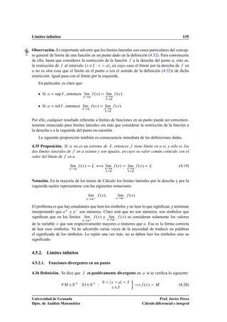 Límites inﬁnitos                                                                                                      135


Observación. Es importante advertir que los límites laterales son casos particulares del concep-
to general de límite de una función en un punto dado en la deﬁnición (4.32). Para convencerte
de ello, basta que consideres la restricción de la función a la derecha del punto , esto es,
la restricción de al intervalo Ü ¾ Á Ï Ü          , en cuyo caso el límite por la derecha de en
  no es otra cosa que el límite en el punto (en el sentido de la deﬁnición (4.32)) de dicha
restricción. Igual pasa con el límite por la izquierda.
    En particular, es claro que:

    ¯   Si      sup Á , entonces lÃm
                                  ı
                                     Ü
                                                   ºÜ »       Ü
                                                                lÃm
                                                                 ı      ºÜ ».
                                                              Ü


    ¯   Si      Ãnf
                ı     Á   , entonces lÃm
                                    Ü
                                      ı         ºÜ »        Ü
                                                              lÃm
                                                               ı        ºÜ ».
                                                            Ü



Por ello, cualquier resultado referente a límites de funciones en un punto puede ser convenien-
temente enunciado para límites laterales sin más que considerar la restricción de la función a
la derecha o a la izquierda del punto en cuestión.
    La siguiente proposición también es consecuencia inmediata de las deﬁniciones dadas.

4.35 Proposición. Si no es un extremo de Á , entonces tiene límite en si, y sólo si, los
dos límites laterales de en existen y son iguales, en cuyo su valor común coincide con el
valor del límite de en .

                              lÃm
                               ı    ºÜ »      Ä    ä lÃm
                                                      ı                 ºÜ »     lÃm
                                                                                  ı     ºÜ »    Ä                  (4.19)
                              Ü                               Ü                 Ü
                                                              Ü                 Ü




Notación. En la mayoría de los textos de Cálculo los límites laterales por la derecha y por la
izquierda suelen representarse con las siguientes notaciones

                                             lÃm
                                              ı          ºÜ »               lÃm  ºÜ »
                                                                             ı
                                         Ü                              Ü



El problema es que hay estudiantes que leen los símbolos y no leen lo que signiﬁcan, y terminan
interpretando que     y   son números. Claro está que no son números, son símbolos que
signiﬁcan que en los límites lÃm ºÜ » y lÃm  ºÜ » se consideran solamente los valores
                                ı              ı
                                     Ü                          Ü

de la variable Ü que son respectivamente mayores o menores que . Esa es la forma correcta
de leer esos símbolos. Ya he advertido varias veces de la necesidad de traducir en palabras
el signiﬁcado de los símbolos. Lo repito una vez más: no se deben leer los símbolos sino su
signiﬁcado.


4.5.2. Límites inﬁnitos

4.5.2.1.     Funciones divergentes en un punto

4.36 Deﬁnición. Se dice que                es positivamente divergente en                      si se veriﬁca lo siguiente:

                              ¾Ê         Æ ¾Ê        Ï    ¼         Ü           Æ
                                                                                       à ºÜ »
                          Å
                                                                    Ü   ¾   Á
                                                                                                    Å              (4.20)


Universidad de Granada                                                                               Prof. Javier Pérez
Dpto. de Análisis Matemático                                                              Cálculo diferencial e integral
 