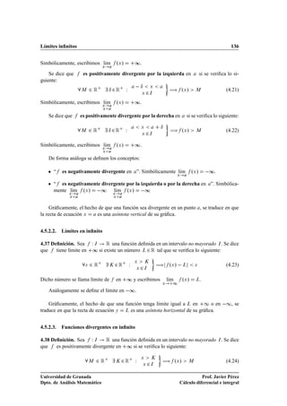 Límites inﬁnitos                                                                                                           136


Simbólicamente, escribimos lÃm
                            ı               ºÜ »       ∞.
                                 Ü


    Se dice que      es positivamente divergente por la izquierda en                                     si se veriﬁca lo si-
guiente:
                         ¾Ê           Æ ¾Ê         Ï    Æ           Ü
                                                                                  à ºÜ »
                    Å
                                                            Ü   ¾   Á
                                                                                                    Å                    (4.21)

Simbólicamente, escribimos lÃm
                            ı               ºÜ »       ∞.
                                 Ü
                                 Ü


    Se dice que     es positivamente divergente por la derecha en                            si se veriﬁca lo siguiente:

                                                                            Æ
                    Å    ¾Ê           Æ ¾Ê         Ï       Ü

                                                            Ü   ¾   Á
                                                                                  à ºÜ »            Å                    (4.22)

Simbólicamente, escribimos lÃm
                            ı               ºÜ »       ∞.
                                 Ü
                                 Ü

    De forma análoga se deﬁnen los conceptos:

    ¯   “   es negativamente divergente en ”. Simbólicamente lÃm
                                                              ı
                                                                                       Ü
                                                                                                  ºÜ »        ∞.
    ¯   “ es negativamente divergente por la izquierda o por la derecha en ”. Simbólica-
        mente lÃm ºÜ »  ∞ lÃm ºÜ »  ∞
               ı                 ı
               Ü                        Ü
               Ü                        Ü



     Gráﬁcamente, el hecho de que una función sea divergente en un punto , se traduce en que
la recta de ecuación Ü    es una asíntota vertical de su gráﬁca.


4.5.2.2.    Límites en inﬁnito

4.37 Deﬁnición. Sea      Ï   Á       Ê una función deﬁnida en un intervalo no mayorado . Se dice                   Á

que    tiene límite en   ∞ si existe un número        ¾ Ê tal que se veriﬁca lo siguiente:
                                                            Ä




                         ¾Ê           Ã   ¾Ê Ï         Ü

                                                       Ü   ¾
                                                               Ã

                                                               Á
                                                                           à ºÜ »   Ä                                    (4.23)

Dicho número se llama límite de             en     ∞ y escribimos                lÃm
                                                                                  ı        ºÜ »     Ä    .
                                                                             Ü     ½
    Análogamente se deﬁne el límite en  ∞.

    Gráﬁcamente, el hecho de que una función tenga límite igual a Ä en ½ o en                                           ½, se
traduce en que la recta de ecuación Ý Ä es una asíntota horizontal de su gráﬁca.


4.5.2.3.    Funciones divergentes en inﬁnito

4.38 Deﬁnición. Sea Ï Á       Ê una función deﬁnida en un intervalo no mayorado                                    Á   . Se dice
que    es positivamente divergente en ∞ si se veriﬁca lo siguiente:

                         Å   ¾Ê           Ã      ¾Ê Ï      Ü

                                                            Ü      ¾
                                                                       Ã

                                                                       Á
                                                                             à ºÜ »           Å                          (4.24)

Universidad de Granada                                                                             Prof. Javier Pérez
Dpto. de Análisis Matemático                                                            Cálculo diferencial e integral
 