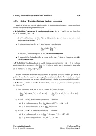 Límites y discontinuidades de funciones monótonas                                                                                        139


4.6.1. Límites y discontinuidades de funciones monótonas

   El hecho de que una función sea discontinua en un punto puede deberse a causas diferentes
que se consideran en la siguiente deﬁnición.

4.46 Deﬁnición (Clasiﬁcación de las discontinuidades). Sea                                              Ï   Á     Ê una función deﬁni-
da en un intervalo y sea ¾ Á .

   ¯   Si    tiene límite en  y lÃm
                                Ü
                                  ı                             ºÜ »          º », se dice que                  tiene en el punto        una
       discontinuidad evitable.

   ¯   Si los dos límites laterales de                      en         existen y son distintos:

                                                            lÃm
                                                             ı         ºÜ »         lÃm
                                                                                     ı         ºÜ »
                                                          Ü                       Ü
                                                          Ü                       Ü



       se dice que              tiene en el punto                una discontinuidad de salto.

   ¯   Si alguno de los límites laterales no existe se dice que                                         tiene en el punto            una dis-
       continuidad esencial.

4.47 Deﬁnición (Continuidad por un lado). Se dice que una función Ï Á        Ê es continua
por la izquierda en un punto ¾ Á si lÃm ºÜ »
                                     ı        º »; y se dice que es continua por la derecha
                                                     Ü
                                                     Ü

en un punto         ¾   Á   si lÃm
                               Ü
                                ı        ºÜ »        º ».
                               Ü



    Puedes comprobar fácilmente lo que aﬁrma el siguiente resultado sin más que hacer la
gráﬁca de una función creciente que tenga algunas discontinuidades. No obstante, se trata de
un resultado importante que se usará más adelante para estudiar la convergencia de integrales.

4.48 Teorema (Límites de una función monótona). Sea                                               una función creciente deﬁnida en
un intervalo Á .

   i) Para todo punto                ¾   Á   que no sea un extremo de Á se veriﬁca que:

             lÃm
              ı         ºÜ »       sup       ºÜ » Ï Ü ¾ Á     Ü                       lÃm
                                                                                       ı         ºÜ »       Ãnf
                                                                                                            ı     ºÜ » Ï Ü ¾ Á   Ü
            Ü                                                                         Ü
            Ü                                                                         Ü




  ii) Si     ¾Ê              ∞       es el extremo izquierdo de                 Á   , entonces:

            a) Si           está minorada en         Á    es lÃm
                                                              ı            ºÜ »       Ãnf
                                                                                      ı         ºÜ » Ï Ü ¾ Á Ò         .
                                                                Ü

            b) Si           no está minorada en             Á    es lÃm
                                                                     ı         ºÜ »          ∞.
                                                                       Ü


  iii) Si    ¾Ê                ∞ es el extremo derecho de                     Á   , entonces:

            a) Si           está mayorada en          Á     es lÃm
                                                                ı          ºÜ »          sup      ºÜ » Ï Ü ¾ Á Ò           .
                                                                 Ü

            b) Si           no está mayorada en             Á     es lÃm
                                                                      ı           ºÜ »          ∞.
                                                                       Ü




Universidad de Granada                                                                                             Prof. Javier Pérez
Dpto. de Análisis Matemático                                                                            Cálculo diferencial e integral
 