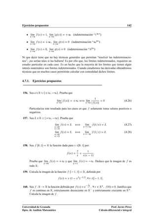 Ejercicios propuestos                                                                                                                            142


   ¯ lÃm
      ı         ºÜ »       ½, lÃm
                               ı                ºÜ »              ∞ (indeterminación “½½ ”)
      Ü                            Ü



   ¯ lÃm
      ı
      Ü
                ºÜ »           ∞, lÃm
                                   ı
                                        Ü
                                                        ºÜ »      ¼     (indeterminación “∞¼ ”)

   ¯ lÃm
      ı
      Ü
                ºÜ »       ¼, lÃm ºÜ »
                               ı
                                   Ü
                                                           ¼     (indeterminación “ ¼ ¼ ")

Ni que decir tiene que no hay técnicas generales que permitan “resolver las indeterminacio-
nes”, ¡no serían tales si las hubiera! Es por ello que, los límites indeterminados, requieren un
estudio particular en cada caso. Es un hecho que la mayoría de los límites que tienen algún
interés matemático son límites indeterminados. Cuando estudiemos las derivadas obtendremos
técnicas que en muchos casos permitirán calcular con comodidad dichos límites.


4.7.1. Ejercicios propuestos


156. Sea    ¾Ê                 ½  ½ . Prueba que
                                                lÃm                              ½ ä lÃm                         ½
                                                 ı             ºÜ »                   ı                                    ¼                   (4.26)
                                                Ü                                                Ü               ºÜ »
      Particulariza este resultado para los casos en que                                                 solamente toma valores positivos o
      negativos.

157. Sea Ä ¾ Ê                 ½  ½ . Prueba que
                                            lÃm
                                             ı            ºÜ »         Ä         ä               lÃm
                                                                                                  ı              º½ Ü »      Ä                 (4.27)
                                            Ü       ¼                                       Ü            ½
                                            Ü       ¼

                                            lÃm
                                             ı            ºÜ »         Ä         ä               lÃm
                                                                                                  ı              º½ Ü »     Ä                  (4.28)
                                            Ü       ¼                                       Ü         ½
                                            Ü       ¼




158. Sea    Ï   ¼ ½        Ê la función dada para ¾                          Ü           ¼ ½     por:

                                                                                 ¾                   ½
                                                                      ºÜ »
                                                                                 Ü          Ü Ü  º     »     ½


      Prueba que lÃm
                  ı                    ºÜ »              ½ y que lÃm
                                                                  ı                       ºÜ »        ½           Deduce que la imagen de          es
      todo Ê
                       Ü       ¼                                             Ü   ½




159. Calcula la imagen de la función                                  Ï      ½ ½  Ê, deﬁnida por
                                                        ºÜ »      Ü    º½      » Ü
                                                                                     ¾
                                                                                         ¾ ½ ¾
                                                                                                         Ü           ½ ½




160. Sea Ï Ê      Ê la función deﬁnida por ºÜ » e Ü¾ Ü ¾ Ê£ º¼» ¼ Justiﬁca que                    ½
       es continua en Ê, estrictamente decreciente en Ê  y estrictamente creciente en Ê
     Calcula la imagen de .



Universidad de Granada                                                                                                             Prof. Javier Pérez
Dpto. de Análisis Matemático                                                                                            Cálculo diferencial e integral
 