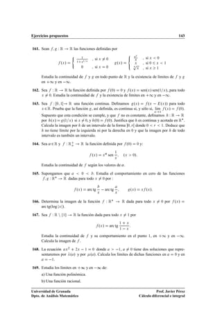 Ejercicios propuestos                                                                                                                        143


161. Sean         ÏÊ         Ê las funciones deﬁnidas por
                              ´                                                              eÜ
                                      ½
                                                   si Ü        ¼                                Ü
                                                                                                             si Ü       ¼

                      ºÜ »            e½ Ü                                 ºÜ »             Ô
                                  ½
                                                                                              Ü              si ¼       Ü       ½
                                      ¼            si Ü        ¼                                  Ü          si Ü       ½


      Estudia la continuidad de              y     en todo punto de Ê y la existencia de límites de                                          y
      en ½ y en  ½.

162. Sea       Ï Ê Ê la función deﬁnida por º¼» ¼ y ºÜ » senºÜ » senº½ Ü », para todo
      Ü     ¼ . Estudia la continuidad de y la existencia de límites en ½ y en  ½

163. Sea       Ï ¼ ½    Ê una función continua. Deﬁnamos º » º   º                              Ü              Ü                Ü   »» para todo
      Ü   ¾ Ê. Prueba que la función , así deﬁnida, es continua si, y sólo si, lÃm
                                                                                ı                                                   ºÜ »     º¼».
      Supuesto que esta condición se cumple, y que no es constante, deﬁnamos Ï Ê           Ê
                                                                                                                    Ü       ½



      por ºÜ »       º½ Ü » si Ü ¼, y º¼»      º¼». Justiﬁca que es continua y acotada en Ê£ .
      Calcula la imagen por de un intervalo de la forma ¼ Ö donde ¼ Ö ½. Deduce que
        no tiene límite por la izquierda ni por la derecha en ¼ y que la imagen por de todo
      intervalo es también un intervalo.

164. Sea « ¾ Ê y           Ï Êo       Ê la función deﬁnida por                        º¼»           ¼   y:

                                                 ºÜ »     Ü
                                                               « sen   ½
                                                                                  ºÜ        ¼ »
                                                                       Ü


      Estudia la continuidad de              según los valores de « .

165. Supongamos que     ¼      . Estudia el comportamiento en cero de las funciones
         Ï Ê£ Ê dadas para todo Ü ¼ por :
                                  ºÜ »    arc tg
                                                    Ü
                                                            arc tg     Ü
                                                                                           ºÜ »          Ü   ºÜ »

166. Determina la imagen de la función                         Ï Ê£             Ê dada para todo                    Ü       ¼       por   ºÜ »
     arc tgºlog Ü »

167. Sea        ÏÊÒ    ½       Ê la función dada para todo                   Ü         ½   por
                                                                            ½         Ü
                                                        ºÜ »       arc tg
                                                                            ½         Ü


      Estudia la continuidad de                  y su comportamiento en el punto ½, en                                          ½ y en  ½.
      Calcula la imagen de .

168. La ecuación Ü ¾ ¾Ü   ½ ¼ donde            ½, ¼ tiene dos soluciones que repre-
     sentaremos por º » y por º ». Calcula los límites de dichas funciones en ¼ y en

          ½.
169. Estudia los límites en           ∞ y en  ∞ de:
      a) Una función polinómica.
      b) Una función racional.

Universidad de Granada                                                                                             Prof. Javier Pérez
Dpto. de Análisis Matemático                                                                            Cálculo diferencial e integral
 