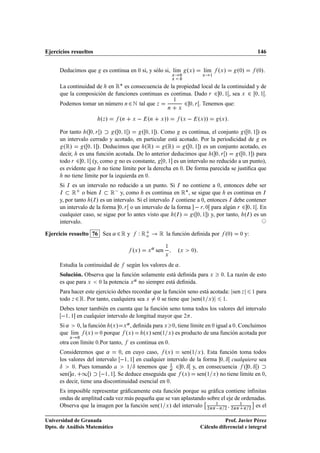 Ejercicios resueltos                                                                                                    146


      Deducimos que      es continua en ¼ si, y sólo si, lÃm ºÜ »
                                                          ı                           lÃm
                                                                                       ı      ºÜ »       º¼»            º¼».
                                                                  Ü   ¼               Ü   ½
                                                                  Ü   ¼

      La continuidad de en Ê£ es consecuencia de la propiedad local de la continuidad y de
      que la composición de funciones continuas es continua. Dado Ö ¾ ¼ ½ , sea Ü ¾ ¼ ½ .
      Podemos tomar un número Ò ¾ Æ tal que Þ                              ¾
                                                                  ½
                                                                               ¼ Ö   . Tenemos que:
                                                              Ò       Ü


                        ºÞ »      ºÒ     Ü       ºÒ     Ü    »»       ºÜ   ºÜ »»              ºÜ »
      Por tanto º ¼ Ö »         º¼ ½»      º ¼ ½ ». Como es continua, el conjunto º ¼ ½ » es
      un intervalo cerrado y acotado, en particular está acotado. Por la periodicidad de es
        ºÊ»      º ¼ ½ ». Deducimos que ºÊ»          ºÊ»   º ¼ ½ » es un conjunto acotado, es
      decir, es una función acotada. De lo anterior deducimos que º ¼ Ö »         º ¼ ½ » para
      todo Ö ¾ ¼ ½ (y, como no es constante, ¼ ½ es un intervalo no reducido a un punto),
      es evidente que no tiene límite por la derecha en ¼. De forma parecida se justiﬁca que
         no tiene límite por la izquierda en ¼.
      Si   Áes un intervalo no reducido a un punto. Si Á no contiene a ¼, entonces debe ser
      Á    Ê o bien Á Ê  y, como es continua en Ê£ , se sigue que es continua en Á
      y, por tanto ºÁ » es un intervalo. Si el intervalo Á contiene a ¼, entonces Á debe contener
      un intervalo de la forma ¼ Ö o un intervalo de la forma   Ö ¼ para algún Ö ¾ ¼ ½ . En
      cualquier caso, se sigue por lo antes visto que ºÁ »        º ¼ ½ » y, por tanto, ºÁ » es un
      intervalo.

Ejercicio resuelto 76 Sea « ¾ Ê y            Ï Êo       Ê la función deﬁnida por                   º¼»    ¼    y:

                                         ºÜ »    Ü
                                                     « sen   ½
                                                                      ºÜ       ¼»
                                                             Ü


      Estudia la continuidad de        según los valores de « .
      Solución. Observa que la función solamente está deﬁnida para Ü                           ¼. La razón de esto
      es que para Ü ¼ la potencia Ü « no siempre está deﬁnida.
      Para hacer este ejercicio debes recordar que la función seno está acotada: sen Þ                              ½   para
      todo Þ ¾ Ê. Por tanto, cualquiera sea Ü ¼ se tiene que senº½ Ü » ½.
      Debes tener también en cuenta que la función seno toma todos los valores del intervalo
       ½ ½ en cualquier intervalo de longitud mayor que ¾ .
      Si « ¼, la función ºÜ » Ü « , deﬁnida para Ü ¼, tiene límite en ¼ igual a ¼. Concluimos
      que lÃm ºÜ » ¼ porque ºÜ »
           ı                            ºÜ » senº½ Ü » es producto de una función acotada por
           Ü   ¼
      otra con límite ¼.Por tanto,      es continua en ¼.
      Consideremos que «        ¼, en cuyo caso,    ºÜ » senº½ Ü ». Esta función toma todos
      los valores del intervalo  ½ ½ en cualquier intervalo de la forma ¼ Æ cualquiera sea
      Æ ¼. Pues tomando             ½ Æ tenemos que
                                                      ½
                                                        ¾ ¼ Æ y, en consecuencia º ¼ Æ »
      senº       ½ »  ½ ½ . Se deduce enseguida que ºÜ » senº½ Ü » no tiene límite en ¼,
      es decir, tiene una discontinuidad esencial en ¼.
      Es imposible representar gráﬁcamente esta función porque su gráﬁca contiene inﬁnitas
      ondas de amplitud cada vez más pequeña que se van aplastando sobre el eje de ordenadas.
                                                                  ¢                    £
      Observa que la imagen por la función senº½ Ü » del intervalo ¾Ò   ¾ ¾Ò ½ ¾ es el
                                                                      ½




Universidad de Granada                                                                          Prof. Javier Pérez
Dpto. de Análisis Matemático                                                         Cálculo diferencial e integral
 