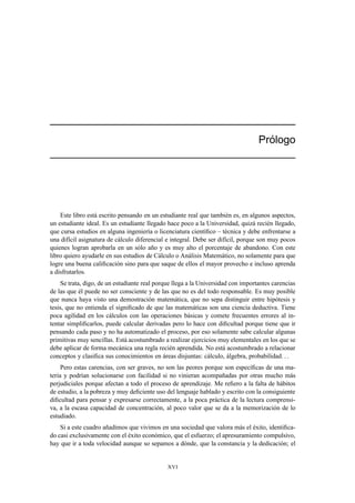´
                                                                                  Prologo




    Este libro está escrito pensando en un estudiante real que también es, en algunos aspectos,
un estudiante ideal. Es un estudiante llegado hace poco a la Universidad, quizá recién llegado,
que cursa estudios en alguna ingeniería o licenciatura cientíﬁco – técnica y debe enfrentarse a
una difícil asignatura de cálculo diferencial e integral. Debe ser difícil, porque son muy pocos
quienes logran aprobarla en un sólo año y es muy alto el porcentaje de abandono. Con este
libro quiero ayudarle en sus estudios de Cálculo o Análisis Matemático, no solamente para que
logre una buena caliﬁcación sino para que saque de ellos el mayor provecho e incluso aprenda
a disfrutarlos.
    Se trata, digo, de un estudiante real porque llega a la Universidad con importantes carencias
de las que él puede no ser consciente y de las que no es del todo responsable. Es muy posible
que nunca haya visto una demostración matemática, que no sepa distinguir entre hipótesis y
tesis, que no entienda el signiﬁcado de que las matemáticas son una ciencia deductiva. Tiene
poca agilidad en los cálculos con las operaciones básicas y comete frecuentes errores al in-
tentar simpliﬁcarlos, puede calcular derivadas pero lo hace con diﬁcultad porque tiene que ir
pensando cada paso y no ha automatizado el proceso, por eso solamente sabe calcular algunas
primitivas muy sencillas. Está acostumbrado a realizar ejercicios muy elementales en los que se
debe aplicar de forma mecánica una regla recién aprendida. No está acostumbrado a relacionar
conceptos y clasiﬁca sus conocimientos en áreas disjuntas: cálculo, álgebra, probabilidad
     Pero estas carencias, con ser graves, no son las peores porque son especíﬁcas de una ma-
teria y podrían solucionarse con facilidad si no vinieran acompañadas por otras mucho más
perjudiciales porque afectan a todo el proceso de aprendizaje. Me reﬁero a la falta de hábitos
de estudio, a la pobreza y muy deﬁciente uso del lenguaje hablado y escrito con la consiguiente
diﬁcultad para pensar y expresarse correctamente, a la poca práctica de la lectura comprensi-
va, a la escasa capacidad de concentración, al poco valor que se da a la memorización de lo
estudiado.
    Si a este cuadro añadimos que vivimos en una sociedad que valora más el éxito, identiﬁca-
do casi exclusivamente con el éxito económico, que el esfuerzo; el apresuramiento compulsivo,
hay que ir a toda velocidad aunque so sepamos a dónde, que la constancia y la dedicación; el


                                              XVI
 