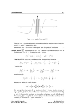 Ejercicios resueltos                                                                                                                 147




                      -1                                                                                                  1




                                          Figura 4.4. La función ºÜ »                     senº½ Ü »


      intervalo           ½ ½ . La gráﬁca siguiente puede ser útil para que imagines cómo es la gráﬁca
      de ºÜ »             senº½ Ü » para Ü cerca de ¼.
      Para valores de «               ¼   la cosa es todavía peor. Te lo dejo para que lo acabes tú.

Ejercicio resuelto 77 Supongamos que    ¼     . Estudia el comportamiento en cero de
      las funciones   Ï Ê£ Ê dadas para todo Ü ¼ por :
                                      ºÜ »        arc tg
                                                            Ü
                                                                      arc tg    Ü
                                                                                                   ºÜ »       Ü   ºÜ »

      Solución. En este ejercicio (y en los siguientes) debes tener en cuenta que:

                      lÃm arc tg Ü
                       ı                                            lÃm arc tg Ü
                                                                     ı                                                arc tg Ü
                  Ü        ½                          ¾         Ü         ½                    ¾              ¾                  ¾


      Tenemos que:

                  lÃm
                   ı                  ½           lÃm
                                                   ı                  ½           lÃm
                                                                                   ı                 ½            lÃm
                                                                                                                   ı             ½
                  Ü        ¼ Ü                    Ü       ¼ Ü                    Ü       ¼ Ü                      Ü    ¼ Ü
                  Ü        ¼                      Ü       ¼                      Ü       ¼                        Ü    ¼


      Deducimos que:

                                lÃm
                                 ı    ºÜ »                                           lÃm
                                                                                      ı        ºÜ »
                             Ü    ¼                   ¾         ¾                    Ü    ¼                   ¾       ¾
                             Ü    ¼                                                  Ü    ¼


      Observa que la función                     está acotada:
                                                      ¬               ¬       ¬            ¬
                                                      ¬               ¬       ¬            ¬
                                          ºÜ »        ¬arc tg
                                                      ¬
                                                                      ¬
                                                                      ¬
                                                                              ¬arc tg
                                                                              ¬
                                                                                           ¬
                                                                                           ¬
                                                                    Ü                    Ü          ¾         ¾


      Por tanto ºÜ » es el producto de un función con límite ¼ por una función acotada. Se
      sigue que lÃm ºÜ » ¼. Eso es todo lo que podemos decir del comportamiento de y
                 ı
                      Ü     ¼
        en ¼. No tiene sentido considerar su continuidad en ¼ porque no están deﬁnidas en ¼.
      Si se deﬁne º¼»       y º¼» ¼, entonces tiene una discontinuidad de salto en ¼ y es
      continua por la derecha en ¼, y es continua en ¼.

Universidad de Granada                                                                                               Prof. Javier Pérez
Dpto. de Análisis Matemático                                                                              Cálculo diferencial e integral
 
