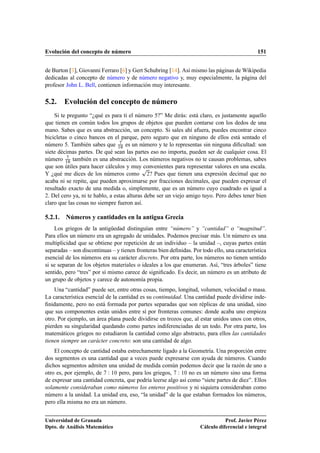 Evolución del concepto de número                                                              151


de Burton [3], Giovanni Ferraro [6] y Gert Schubring [14]. Así mismo las páginas de Wikipedia
dedicadas al concepto de número y de número negativo y, muy especialmente, la página del
profesor John L. Bell, contienen información muy interesante.

5.2. Evolución del concepto de número
    Si te pregunto “¿qué es para ti el número 5?” Me dirás: está claro, es justamente aquello
que tienen en común todos los grupos de objetos que pueden contarse con los dedos de una
mano. Sabes que es una abstracción, un concepto. Si sales ahí afuera, puedes encontrar cinco
bicicletas o cinco bancos en el parque, pero seguro que en ninguno de ellos está sentado el
número 5. También sabes que ½¼ es un número y te lo representas sin ninguna diﬁcultad: son
siete décimas partes. De qué sean las partes eso no importa, pueden ser de cualquier cosa. El
número ½¼ también es una abstracción. Los números negativos no te causan problemas, sabes
que son útiles para hacer cálculos y muyÔ    convenientes para representar valores en una escala.
Y ¿qué me dices de los números como ¾? Pues que tienen una expresión decimal que no
acaba ni se repite, que pueden aproximarse por fracciones decimales, que pueden expresar el
resultado exacto de una medida o, simplemente, que es un número cuyo cuadrado es igual a
¾. Del cero ya, ni te hablo, a estas alturas debe ser un viejo amigo tuyo. Pero debes tener bien

claro que las cosas no siempre fueron así.

5.2.1. Números y cantidades en la antigua Grecia
    Los griegos de la antigüedad distinguían entre “número” y “cantidad” o “magnitud”.
Para ellos un número era un agregado de unidades. Podemos precisar más. Un número es una
multiplicidad que se obtiene por repetición de un individuo – la unidad –, cuyas partes están
separadas – son discontinuas – y tienen fronteras bien deﬁnidas. Por todo ello, una característica
esencial de los números era su carácter discreto. Por otra parte, los números no tienen sentido
si se separan de los objetos materiales o ideales a los que enumeran. Así, “tres árboles” tiene
sentido, pero “tres” por sí mismo carece de signiﬁcado. Es decir, un número es un atributo de
un grupo de objetos y carece de autonomía propia.
    Una “cantidad” puede ser, entre otras cosas, tiempo, longitud, volumen, velocidad o masa.
La característica esencial de la cantidad es su continuidad. Una cantidad puede dividirse inde-
ﬁnidamente, pero no está formada por partes separadas que son réplicas de una unidad, sino
que sus componentes están unidos entre sí por fronteras comunes: donde acaba uno empieza
otro. Por ejemplo, un área plana puede dividirse en trozos que, al estar unidos unos con otros,
pierden su singularidad quedando como partes indiferenciadas de un todo. Por otra parte, los
matemáticos griegos no estudiaron la cantidad como algo abstracto, para ellos las cantidades
tienen siempre un carácter concreto: son una cantidad de algo.
    El concepto de cantidad estaba estrechamente ligado a la Geometría. Una proporción entre
dos segmentos es una cantidad que a veces puede expresarse con ayuda de números. Cuando
dichos segmentos admiten una unidad de medida común podemos decir que la razón de uno a
otro es, por ejemplo, de Ï ½¼ pero, para los griegos, Ï ½¼ no es un número sino una forma
de expresar una cantidad concreta, que podría leerse algo así como “siete partes de diez”. Ellos
solamente consideraban como números los enteros positivos y ni siquiera consideraban como
número a la unidad. La unidad era, eso, “la unidad” de la que estaban formados los números,
pero ella misma no era un número.


Universidad de Granada                                                         Prof. Javier Pérez
Dpto. de Análisis Matemático                                        Cálculo diferencial e integral
 