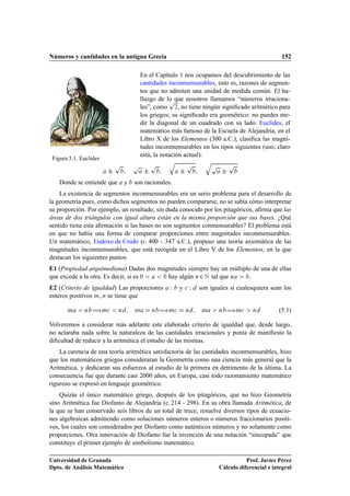 Números y cantidades en la antigua Grecia                                                             152

                                        En el Capítulo 1 nos ocupamos del descubrimiento de las
                                        cantidades inconmensurables, esto es, razones de segmen-
                                        tos que no admiten una unidad de medida común. El ha-
                                                    Ô
                                        llazgo de lo que nosotros llamamos “números irraciona-
                                        les”, como ¾, no tiene ningún signiﬁcado aritmético para
                                        los griegos; su signiﬁcado era geométrico: no puedes me-
                                        dir la diagonal de un cuadrado con su lado. Euclides, el
                                        matemático más famoso de la Escuela de Alejandría, en el
                                        Libro X de los Elementos (300 a.C.), clasiﬁca las magni-
                                        tudes inconmensurables en los tipos siguientes (uso, claro
                                        está, la notación actual):
 Figura 5.1. Euclides
                            Ô       Ô        Ô     Õ
                                                           Ô         Õ
                                                                         Ô        Ô
                        ¦                ¦             ¦                      ¦
    Donde se entiende que       y   son racionales.
    La existencia de segmentos inconmensurables era un serio problema para el desarrollo de
la geometría pues, como dichos segmentos no pueden compararse, no se sabía cómo interpretar
su proporción. Por ejemplo, un resultado, sin duda conocido por los pitagóricos, aﬁrma que las
áreas de dos triángulos con igual altura están en la misma proporción que sus bases. ¿Qué
sentido tiene esta aﬁrmación si las bases no son segmentos conmensurables? El problema está
en que no había una forma de comparar proporciones entre magnitudes inconmensurables.
Un matemático, Eudoxo de Cnido (c. 400 - 347 a.C.), propuso una teoría axiomática de las
magnitudes inconmensurables, que está recogida en el Libro V de los Elementos, en la que
destacan los siguientes puntos.
E1 (Propiedad arquimediana) Dadas dos magnitudes siempre hay un múltiplo de una de ellas
que excede a la otra. Es decir, si es ¼  hay algún Ò ¾ Æ tal que Ò     .
E2 (Criterio de igualdad) Las proporciones         Ï   y   
   Ï   son iguales si cualesquiera sean los
enteros positivos Ñ, Ò se tiene que

       Ñ      Ò   àÑ
       Ò       Ñ        Ò   àÑ
       Ò        Ñ        Ò   àÑ
       Ò         (5.1)

Volveremos a considerar más adelante este elaborado criterio de igualdad que, desde luego,
no aclaraba nada sobre la naturaleza de las cantidades irracionales y ponía de maniﬁesto la
diﬁcultad de reducir a la aritmética el estudio de las mismas.
    La carencia de una teoría aritmética satisfactoria de las cantidades inconmensurables, hizo
que los matemáticos griegos consideraran la Geometría como una ciencia más general que la
Aritmética, y dedicaran sus esfuerzos al estudio de la primera en detrimento de la última. La
consecuencia fue que durante casi 2000 años, en Europa, casi todo razonamiento matemático
riguroso se expresó en lenguaje geométrico.
    Quizás el único matemático griego, después de los pitagóricos, que no hizo Geometría
sino Aritmética fue Diofanto de Alejandría (c. 214 - 298). En su obra llamada Aritmética, de
la que se han conservado seis libros de un total de trece, resuelve diversos tipos de ecuacio-
nes algebraicas admitiendo como soluciones números enteros o números fraccionarios positi-
vos, los cuales son considerados por Diofanto como auténticos números y no solamente como
proporciones. Otra innovación de Diofanto fue la invención de una notación “sincopada” que
constituye el primer ejemplo de simbolismo matemático.

Universidad de Granada                                                                  Prof. Javier Pérez
Dpto. de Análisis Matemático                                                 Cálculo diferencial e integral
 