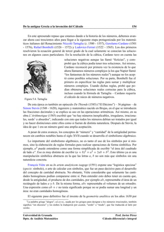 De la antigua Grecia a la invención del Cálculo                                                              154


    En este apresurado repaso que estamos dando a la historia de los números, debemos avan-
zar ahora casi trescientos años para llegar a la siguiente etapa protagonizada por los matemá-
ticos italianos del Renacimiento Niccoló Tartaglia (c. 1500 - 1557), Gerolamo Cardano (1501
- 1576), Rafael Bombelli (1526 - 1572) y Ludovico Ferrari (1522 - 1565). Los dos primeros
resolvieron la ecuación general de tercer grado de la cual solamente se conocían las solucio-
nes en algunos casos particulares. En la resolución de la cúbica, Cardano tuvo en cuenta las
                                         soluciones negativas aunque las llamó “ﬁcticias”, y com-
                                         probó que la cúbica podía tener tres soluciones. Así mismo,
                                         Cardano reconoció por primera vez la existencia de lo que
                                         ahora llamamos números complejos (a los que Napier llamó
                                         “los fantasmas de los números reales”) aunque no los acep-
                                         tó como posibles soluciones. Por su parte, Bombelli fue el
                                         primero en especiﬁcar las reglas para sumar y multiplicar
                                         números complejos. Usando dichas reglas, probó que po-
                                         dían obtenerse soluciones reales correctas para la cúbica,
                                         incluso cuando la fórmula de Tartaglia – Cardano requería
                                         el cálculo de raíces de números negativos.
 Figura 5.4. Tartaglia
     De esta época es también un opúsculo De Thiende (1585) (“El Décimo”) – 36 páginas – de
Simon Stevin (1548 - 1620), ingeniero y matemático nacido en Brujas, en el que se introducen
las fracciones decimales y se explica su uso en las operaciones aritméticas. Así mismo, en su
obra L’Arithmetique (1585) escribió que “no hay números inexplicables, irregulares, irraciona-
les, surds1 o absurdos”, indicando con esto que todos los números debían ser tratados por igual
y no hacer distinciones entre ellos como si fueran de distinta naturaleza. Después de Stevin, la
idea de que 1 era un número ganó una amplia aceptación.
   A pesar de estos avances, los conceptos de “número” y “cantidad” de la antigüedad perma-
necen sin cambios notables hasta el siglo XVII cuando se desarrolla el simbolismo algebraico.
    Lo importante del simbolismo algebraico, no es tanto el uso de los símbolos por sí mis-
mos, sino la elaboración de reglas formales para realizar operaciones de forma simbólica. Por
ejemplo, ¾ puede entenderse como una forma simpliﬁcada de escribir “el área del cuadrado
de lado ”. Eso es muy distinto de escribir º      »¾     ¾
                                                             ¾
                                                                      ¾
                                                                        . Esto último ya es una
manipulación simbólica abstracta en la que las letras , no son más que símbolos sin una
naturaleza concreta.
    François Viéte en su In artem analyticem isagoge (1591) expone una “logistica speciosa”
(specis: símbolo), o arte de calcular con símbolos, que fue un paso decisivo para el desarrollo
del concepto de cantidad abstracta. No obstante, Viéte consideraba que solamente las canti-
dades homogéneas podían compararse entre sí. Para entender esto debes tener en cuenta que,
desde la antigüedad, el producto de dos cantidades, por ejemplo , representaba el área de un
rectángulo de lados y . De la misma forma, 
 representaba el volumen de un ortoedro.
Una expresión como          
 no tenía signiﬁcado porque no se podía sumar una longitud y un

área: no eran cantidades homogéneas.
    El siguiente paso deﬁnitivo fue el invento de la geometría analítica en los años 1630 por
   1 La palabra griega “alogos”, « Ó­ Ó² , usada por los griegos para designar a los números irracionales, también

signiﬁca “sin discurso” y los árabes la tradujeron por asamm, “sordo” o “mudo”, que fue traducida al latín por
surdus.


Universidad de Granada                                                                    Prof. Javier Pérez
Dpto. de Análisis Matemático                                                   Cálculo diferencial e integral
 