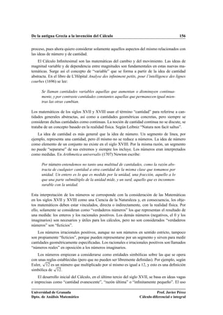 De la antigua Grecia a la invención del Cálculo                                              156


proceso, pues ahora quiero considerar solamente aquellos aspectos del mismo relacionados con
las ideas de número y de cantidad.
    El Cálculo Inﬁnitesimal son las matemáticas del cambio y del movimiento. Las ideas de
magnitud variable y de dependencia entre magnitudes son fundamentales en estas nuevas ma-
temáticas. Surge así el concepto de “variable” que se forma a partir de la idea de cantidad
abstracta. En el libro de L’Hôpital Analyse des inﬁniment petits, pour l’intelligence des lignes
courbes (1696) se lee:

      Se llaman cantidades variables aquellas que aumentan o disminuyen continua-
      mente, y por contraste cantidades constantes aquellas que permanecen igual mien-
      tras las otras cambian.

Los matemáticos de los siglos XVII y XVIII usan el término “cantidad” para referirse a can-
tidades generales abstractas, así como a cantidades geométricas concretas, pero siempre se
consideran dichas cantidades como continuas. La noción de cantidad continua no se discute, se
trataba de un concepto basado en la realidad física. Según Leibniz “Natura non facit saltus”.
    La idea de cantidad es más general que la idea de número. Un segmento de línea, por
ejemplo, representa una cantidad, pero él mismo no se reduce a números. La idea de número
como elemento de un conjunto no existe en el siglo XVIII. Por la misma razón, un segmento
no puede “separarse” de sus extremos y siempre los incluye. Los números eran interpretados
como medidas. En Arithmetica universalis (1707) Newton escribe:

      Por número entendemos no tanto una multitud de cantidades, como la razón abs-
      tracta de cualquier cantidad a otra cantidad de la misma clase que tomamos por
      unidad. Un entero es lo que es medido por la unidad, una fracción, aquello a lo
      que una parte submúltiplo de la unidad mide, y un surd, aquello que es inconmen-
      surable con la unidad.

Esta interpretación de los números se corresponde con la consideración de las Matemáticas
en los siglos XVII y XVIII como una Ciencia de la Naturaleza y, en consecuencia, los obje-
tos matemáticos deben estar vinculados, directa o indirectamente, con la realidad física. Por
ello, solamente se consideran como “verdaderos números” los que representan el resultado de
una medida: los enteros y los racionales positivos. Los demás números (negativos, el 0 y los
imaginarios) son necesarios y útiles para los cálculos, pero no son considerados “verdaderos
números” son “ﬁcticios”.
    Los números irracionales positivos, aunque no son números en sentido estricto, tampoco
son propiamente “ﬁcticios”, porque pueden representarse por un segmento y sirven para medir
cantidades geométricamente especiﬁcadas. Los racionales e irracionales positivos son llamados
“números reales” en oposición a los números imaginarios.
    Los números empiezan a considerarse como entidades simbólicas sobre las que se opera
      Ô
con unas reglas establecidas (pero que no pueden ser libremente deﬁnidas). Por ejemplo, según
             Ô
Euler, ½¾ es un número que multiplicado por sí mismo es igual a ½¾, y esto es una deﬁnición
simbólica de ½¾.
    El desarrollo inicial del Cálculo, en el último tercio del siglo XVII, se basa en ideas vagas
e imprecisas como “cantidad evanescente”, “razón última” o “inﬁnitamente pequeño”. El uso

Universidad de Granada                                                         Prof. Javier Pérez
Dpto. de Análisis Matemático                                        Cálculo diferencial e integral
 