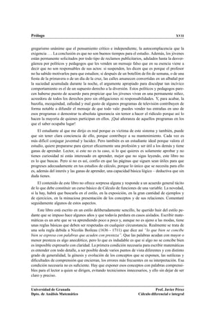 Prólogo                                                                                     XVII


gregarismo unánime que el pensamiento crítico e independiente, la autocomplacencia que la
exigencia     La conclusión es que no son buenos tiempos para el estudio. Además, los jóvenes
están permanente solicitados por todo tipo de reclamos publicitarios, adulados hasta la desver-
güenza por políticos y pedagogos que les venden un mensaje falso que en su esencia viene a
decir que no son responsables de sus actos: si suspenden, les dicen que es porque el profesor
no ha sabido motivarlos para que estudien; si después de un botellón de ﬁn de semana, o de una
ﬁesta de la primavera o de un día de la cruz, las calles amanecen convertidas en un albañal por
la suciedad acumulada durante la noche, el argumente apropiado para disculpar tan incívico
comportamiento es el de un supuesto derecho a la diversión. Estos políticos y pedagogos pare-
cen haberse puesto de acuerdo para propiciar que los jóvenes vivan en una permanente niñez,
acreedora de todos los derechos pero sin obligaciones ni responsabilidades. Y, para acabar, la
bazoﬁa, mezquindad, zaﬁedad y mal gusto de algunos programas de televisión contribuyen de
forma notable a difundir el mensaje de que todo vale: puedes vender tus entrañas en uno de
esos programas o demostrar tu absoluta ignorancia sin temor a hacer el ridículo porque así lo
hacen la mayoría de quienes participan en ellos. ¡Qué añoranza de aquellos programas en los
que el saber ocupaba lugar!
     El estudiante al que me dirijo es real porque es víctima de este sistema y también, puede
que sin tener clara conciencia de ello, porque contribuye a su mantenimiento. Cada vez es
más difícil conjugar juventud y lucidez. Pero también es un estudiante ideal porque valora el
estudio, quiere prepararse para ejercer eﬁcazmente una profesión y ser útil a los demás y tiene
ganas de aprender. Lector, si este no es tu caso, si lo que quieres es solamente aprobar y no
tienes curiosidad ni estás interesado en aprender, mejor que no sigas leyendo, este libro no
es lo que buscas. Pero si no es así, confío en que las páginas que siguen sean útiles para que
progreses adecuadamente en tus estudios de cálculo, porque lo único que se necesita para ello
es, además del interés y las ganas de aprender, una capacidad básica lógico – deductiva que sin
duda tienes.
     El contenido de este libro no ofrece sorpresa alguna y responde a un acuerdo general tácito
de lo que debe constituir un curso básico de Cálculo de funciones de una variable. La novedad,
si la hay, habrá que buscarla en el estilo, en la exposición, en la gran cantidad de ejemplos y
de ejercicios, en la minuciosa presentación de los conceptos y de sus relaciones. Comentaré
seguidamente algunos de estos aspectos.
    Este libro está escrito en un estilo deliberadamente sencillo, he querido huir del estilo pe-
dante que se impuso hace algunos años y que todavía perdura en casos aislados. Escribir mate-
máticas es un arte que se va aprendiendo poco a poco y, aunque no es ajeno a las modas, tiene
unas reglas básicas que deben ser respetadas en cualquier circunstancia. Realmente se trata de
una sola regla debida a Nicolás Boileau (1636 - 1711) que dice así “lo que bien se concibe
bien se expresa con palabras que acuden con presteza”. Que las palabras acudan con mayor o
menor presteza es algo anecdótico, pero lo que es indudable es que si algo no se concibe bien
es imposible expresarlo con claridad. La primera condición necesaria para escribir matemáticas
es entender con todo detalle, a ser posible desde varios puntos de vista diferentes y con distinto
grado de generalidad, la génesis y evolución de los conceptos que se exponen, las sutilezas y
diﬁcultades de comprensión que encierran, los errores más frecuentes en su interpretación. Esa
condición necesaria no es suﬁciente. Hay que exponer esos conceptos con palabras comprensi-
bles para el lector a quien se dirigen, evitando tecnicismos innecesarios, y ello sin dejar de ser
claro y preciso.


Universidad de Granada                                                         Prof. Javier Pérez
Dpto. de Análisis Matemático                                        Cálculo diferencial e integral
 