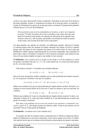 El triunfo de Pitágoras                                                                                 163


¿Cuál es esa vulgar observación? Vamos a explicarla. Todo punto en una recta Ê la divide en
dos partes disjuntas, la parte , formada por los puntos de la recta que están a su izquierda, y
la parte , formada por los puntos de la recta que están a su derecha. El propio punto podemos
incluirlo bien en o en . Dice Dedekind:

      He encontrado la esencia de la continuidad en el recíproco, es decir, en el siguiente
      principio:“Si todos los puntos de la recta se dividen en dos clases tales que todo
      punto de la primera clase queda a la izquierda de todo punto de la segunda clase,
      entonces existe un, y sólo un punto, que produce esta división de todos los puntos
      en dos clases, esta escisión de la línea recta en dos partes.”

Las ideas geniales, que además son sencillas, son doblemente geniales. Igual que el tiempo
es continuo porque entre dos instantes de tiempo solamente hay tiempo, la recta es continua
porque entre dos puntos de ella solamente hay puntos de la misma recta. Es esta la idea que
Dedekind ha sabido expresar matemáticamente de una forma insuperable. Para entenderla un
poco mejor, vamos a considerar el conjunto É de los números racionales como puntos de una
recta en la que hemos elegido un origen y una unidad, la recta racional.

5.3 Deﬁnición. Una cortadura de É es un par º     », donde y son conjuntos no vacíos
de números racionales tales que É        , y todo número de es menor que todo número
de y no tiene máximo.

   Todo número racional Ö ¾ É produce una cortadura dada por

                               Ü   ¾É Ï     Ü       Ö           Ü   ¾É Ï   Ö       Ü



Pero en la recta racional hay muchas cortaduras que no están producidas por números raciona-
les. En el ejercicio (70) hemos visto que los conjuntos

                    Ü   ¾É Ï   Ü    ¼   o   Ü
                                                ¾
                                                        ¾   Ü   ¾É Ï   Ü       ¼   y   Ü
                                                                                           ¾
                                                                                               ¾



deﬁnen una cortadura de É que no está producida por ningún número racional. De hecho, si te
imaginas la recta racional dentro de la recta real, y tomas un número « que sea irracional, los
conjuntos
                               Ü   ¾É Ï     Ü       «           Ü   ¾É Ï   Ö       «
Deﬁnen una cortadura de É que no está producida por ningún número racional. Es decir, con-
siderando É dentro de Ê, vemos que cada cortadura de É está determinada por un punto que
puede ser racional o irracional.
    Pero claro, está prohibido usar la recta real cuando lo que queremos es justamente cons-
truirla a partir de É. ¿De dónde sacamos los números reales si todo lo que tenemos son los
racionales? Esta es la idea genial de Dedekind.

5.4 Deﬁnición. Un número real es una cortadura de É.

    El conjunto de todos los números reales se representa por Ê. Observa el papel que desem-
peñan las deﬁniciones en una teoría matemática: crean nuevos objetos de la teoría. La deﬁni-
ción anterior dice lo que es un número real en términos exclusivamente de números racionales.

Universidad de Granada                                                                    Prof. Javier Pérez
Dpto. de Análisis Matemático                                                   Cálculo diferencial e integral
 