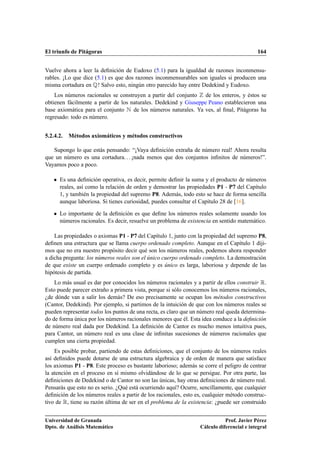 El triunfo de Pitágoras                                                                     164


Vuelve ahora a leer la deﬁnición de Eudoxo (5.1) para la igualdad de razones inconmensu-
rables. ¡Lo que dice (5.1) es que dos razones inconmensurables son iguales si producen una
misma cortadura en É! Salvo esto, ningún otro parecido hay entre Dedekind y Eudoxo.
    Los números racionales se construyen a partir del conjunto de los enteros, y éstos se
obtienen fácilmente a partir de los naturales. Dedekind y Giuseppe Peano establecieron una
base axiomática para el conjunto Æ de los números naturales. Ya ves, al ﬁnal, Pitágoras ha
regresado: todo es número.


5.2.4.2.   Métodos axiomáticos y métodos constructivos

   Supongo lo que estás pensando: “¡Vaya deﬁnición extraña de número real! Ahora resulta
que un número es una cortadura. . . ¡nada menos que dos conjuntos inﬁnitos de números!”.
Vayamos poco a poco.

    ¯   Es una deﬁnición operativa, es decir, permite deﬁnir la suma y el producto de números
        reales, así como la relación de orden y demostrar las propiedades P1 - P7 del Capítulo
        1, y también la propiedad del supremo P8. Además, todo esto se hace de forma sencilla
        aunque laboriosa. Si tienes curiosidad, puedes consultar el Capítulo 28 de [16].

    ¯   Lo importante de la deﬁnición es que deﬁne los números reales solamente usando los
        números racionales. Es decir, resuelve un problema de existencia en sentido matemático.

    Las propiedades o axiomas P1 - P7 del Capítulo 1, junto con la propiedad del supremo P8,
deﬁnen una estructura que se llama cuerpo ordenado completo. Aunque en el Capítulo 1 diji-
mos que no era nuestro propósito decir qué son los números reales, podemos ahora responder
a dicha pregunta: los números reales son el único cuerpo ordenado completo. La demostración
de que existe un cuerpo ordenado completo y es único es larga, laboriosa y depende de las
hipótesis de partida.
    Lo más usual es dar por conocidos los números racionales y a partir de ellos construir Ê.
Esto puede parecer extraño a primera vista, porque si sólo conocemos los números racionales,
¿de dónde van a salir los demás? De eso precisamente se ocupan los métodos constructivos
(Cantor, Dedekind). Por ejemplo, si partimos de la intuición de que con los números reales se
pueden representar todos los puntos de una recta, es claro que un número real queda determina-
do de forma única por los números racionales menores que él. Esta idea conduce a la deﬁnición
de número real dada por Dedekind. La deﬁnición de Cantor es mucho menos intuitiva pues,
para Cantor, un número real es una clase de inﬁnitas sucesiones de números racionales que
cumplen una cierta propiedad.
    Es posible probar, partiendo de estas deﬁniciones, que el conjunto de los números reales
así deﬁnidos puede dotarse de una estructura algebraica y de orden de manera que satisface
los axiomas P1 - P8. Este proceso es bastante laborioso; además se corre el peligro de centrar
la atención en el proceso en sí mismo olvidándose de lo que se persigue. Por otra parte, las
deﬁniciones de Dedekind o de Cantor no son las únicas, hay otras deﬁniciones de número real.
Pensarás que esto no es serio. ¿Qué está ocurriendo aquí? Ocurre, sencillamente, que cualquier
deﬁnición de los números reales a partir de los racionales, esto es, cualquier método construc-
tivo de Ê, tiene su razón última de ser en el problema de la existencia: ¿puede ser construido


Universidad de Granada                                                        Prof. Javier Pérez
Dpto. de Análisis Matemático                                       Cálculo diferencial e integral
 