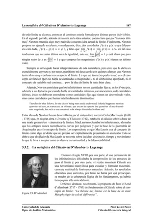 La metafísica del Cálculo en D’Alembert y Lagrange                                                              167


de todo límite se alcanza, entonces el continuo estaría formado por últimas partes indivisibles.
En el segundo párrafo, además de insistir en la idea anterior, queda claro que por “razones últi-
mas” Newton entendía algo muy parecido a nuestra idea actual de límite. Finalmente, Newton
propone un ejemplo excelente; consideremos, dice, dos cantidades ºÜ » y ºÜ » cuya diferen-
cia está dada, ºÜ »   ºÜ » « ¼, y tales que lÃm ºÜ » ı             lÃm ºÜ »
                                                                    ı            ½, en tal caso
                                                             Ü                Ü

tendremos que su razón última será de igualdad, esto es, lÃm ºÜ »
                                                           ı ºÜ »   ½ y está claro que para
                                                         Ü
                      ºÜ »
ningún valor de Ü es ºÜ »   ½ y que tampoco las magnitudes    ºÜ » y ºÜ » tienen un último
valor.
    Siempre es arriesgado hacer interpretaciones de esta naturaleza, pero creo que lo dicho es
esencialmente correcto y, por tanto, maniﬁesto mi desacuerdo con quienes aﬁrman que Newton
tenía ideas muy confusas con respecto al límite. Lo que no tenía (no podía tener) era el con-
cepto de función (por eso habla de cantidades o magnitudes), ni el simbolismo apropiado, ni el
concepto de variable real continua. . . pero la idea de límite la tenía bien clara.
    Además, Newton considera que los inﬁnitésimos no son cantidades ﬁjas y, en los Principia,
advierte a sus lectores que cuando hable de cantidades mínimas, o evanescentes, o de cantidades
últimas, éstas no debieran entenderse como cantidades ﬁjas que tienen un determinado valor,
sino como cantidades que fueran indeﬁnidamente disminuidas:
      Therefore in what follows, for the sake of being more easily understood, I should happen to mention
      quantities at least, or evanescent, or ultimate, you are not to suppose that quantities of any determi-
      nate magnitude, but such as are conceived to be always diminished without end.

Estas ideas de Newton fueron desarrolladas por el matemático escocés Colin MacLaurin (1698
- 1746) que, en su gran obra A Treatise of Fluxions (1742), establece el cálculo sobre la base de
una teoría geométrico – cinemática de límites. MacLaurin rechazaba los inﬁnitésimos, aﬁrmaba
que los antiguos nunca reemplazaron curvas por polígonos y que la base de la geometría de
Arquímedes era el concepto de límite. Lo sorprendente es que MacLaurin usa el concepto de
límite como algo evidente que no precisa ser explícitamente presentado ni analizado. Esto se
debe a que el cálculo de MacLaurin se sustenta sobre las ideas de espacio, tiempo y movimiento
lo que le lleva a aceptar como evidentes la continuidad y la diferenciabilidad.

5.3.2. La metafísica del Cálculo en D’Alembert y Lagrange

                                       Durante el siglo XVIII, por una parte, el uso permanente de
                                 los inﬁnitesimales diﬁcultaba la comprensión de los procesos de
                                 paso al límite y, por otra parte, el recién inventado Cálculo era
                                 una herramienta maravillosa para estudiar y formular matemáti-
                                 camente multitud de fenómenos naturales. Además, los resultados
                                 obtenidos eran correctos, por tanto no había por qué preocupar-
                                 se mucho de la coherencia lógica de los fundamentos, ya habría
                                 tiempo para ello más adelante.
                                      Debemos destacar, no obstante, la propuesta de Jean le Rond
                                 d’Alembert (1717 - 1783) de fundamentar el Cálculo sobre el con-
                                 cepto de límite: “La théorie des limites est la base de la vraie
Figura 5.9. D’Alembert
                                 Métaphysique du calcul différentiel”.



Universidad de Granada                                                                       Prof. Javier Pérez
Dpto. de Análisis Matemático                                                      Cálculo diferencial e integral
 