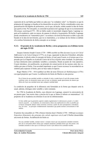El premio de la Academia de Berlín de 1784                                                                     169


expresión de la cual había que hallar en cada caso “su verdadero valor”. Lo llamativo es que la
propuesta de Lagrange se basaba en los desarrollos en series de Taylor, considerados como una
generalización del álgebra de polinomios, con lo que, de hecho, estaba usando la idea de límite
que quería evitar. Por otra parte, es conocida la jactancia de Lagrange de que en su monumental
Mécanique analytique(1772 - 88) no había usado ni necesitado ninguna ﬁgura. Lagrange se-
guía así la tendencia, cada vez mayor, de separar el cálculo y la geometría. De hecho, Lagrange
puede considerarse un “matemático puro”; su rechazo a la teoría de ﬂuxiones se debe a que está
basada en la idea de movimiento, que no es matemática, y su rechazo de los límites es debido
a la confusa formulación de dicho concepto en su tiempo.


5.3.3. El premio de la Academia de Berlín y otras propuestas en el último tercio
       del siglo XVIII

    Jacques-Antoine-Joseph Cousin (1739 - 1800) escribió un libro de texto Leçons de Calcul
Différentiel et de Calcul Intégral (1777), en el que, siguiendo la idea de d’Alembert, aﬁrmaba
fundamentar el cálculo sobre el concepto de límite, el cual, para Cousin, es el mismo que el ex-
presado por La Chapelle en el artículo Limite de la Encyclopédie antes reseñado. En particular,
no hace distinción entre cantidades variables y constantes. Desde un punto de vista operativo,
Cousin introduce, sin justiﬁcación, un principio de conservación de las razones entre dos va-
riables por paso al límite. Una novedad importante es que Cousin reconoce la necesidad de un
símbolo para expresar el límite, pero no hace nada al respecto.
   Roger Martin (1741 - 1811) publicó un libro de texto Éléments de Mathématiques (1781)
con igual propósito que Cousin. La deﬁnición de límite de Martin es más precisa:

      Por el límite de una cantidad variable se entiende el valor o estado hacia el cual ella siempre tiende
      conforme varía, sin alcanzarlo nunca; pero al cual, no obstante, puede aproximarse de manera que
      diﬁera de él por una cantidad menor que cualquier cantidad dada.


La condición de pequeñez de la diferencia está formulada en la forma que después sería la
usual, además, distingue entre variable y valor constante.
   En 1784 la Academia de Berlin, cuyo director era Lagrange, anunció la convocatoria de
un premio para “una teoría clara y precisa de lo que se llama el inﬁnito en matemáticas”. El
propósito de la Academia era eliminar el uso de los inﬁnitesimales:

      Es bien sabido que la geometría superior emplea regularmente lo inﬁnitamente grande y lo inﬁni-
      tamente pequeño. . . La Academia, en consecuencia, desea una explicación de cómo es posible que
      se hayan conseguido deducir tantos teoremas correctos a partir de unos presupuestos contradicto-
      rios, así como. . . un principio verdaderamente matemático que pueda sustituir correctamente al del
      inﬁnito.


El premio fue concedido en 1786 a Simon-Antoine-Jean L’Huilier (1750 - 1840) por su ensayo
Exposition élémentaire des principes des calculs supérieurs en el cual L’Huilier desarrollaba
una teoría de límites. Su deﬁnición de límite es:

      Sea una cantidad variable, siempre menor o siempre mayor que una propuesta cantidad constante;
      pero de la cual puede diferir menos que cualquier propuesta cantidad menor que ella misma: esta
      cantidad constante se dice que es el límite por exceso o por defecto de la cantidad variable.


Universidad de Granada                                                                     Prof. Javier Pérez
Dpto. de Análisis Matemático                                                    Cálculo diferencial e integral
 